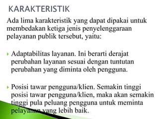 Ada lima karakteristik yang dapat dipakai untuk
membedakan ketiga jenis penyelenggaraan
pelayanan publik tersebut, yaitu:
 Adaptabilitas layanan. Ini berarti derajat
perubahan layanan sesuai dengan tuntutan
perubahan yang diminta oleh pengguna.
 Posisi tawar pengguna/klien. Semakin tinggi
posisi tawar pengguna/klien, maka akan semakin
tinggi pula peluang pengguna untuk meminta
pelayanan yang lebih baik.
 