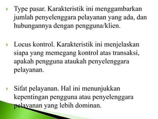  Type pasar. Karakteristik ini menggambarkan
jumlah penyelenggara pelayanan yang ada, dan
hubungannya dengan pengguna/klien.
 Locus kontrol. Karakteristik ini menjelaskan
siapa yang memegang kontrol atas transaksi,
apakah pengguna ataukah penyelenggara
pelayanan.
 Sifat pelayanan. Hal ini menunjukkan
kepentingan pengguna atau penyelenggara
pelayanan yang lebih dominan.
 