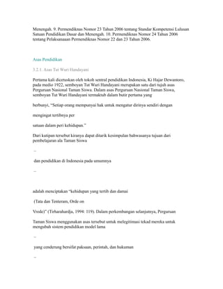Menengah. 9. Permendiknas Nomor 23 Tahun 2006 tentang Standar Kompetensi Lulusan 
Satuan Pendidikan Dasar dan Menengah. 10. Permendiknas Nomor 24 Tahun 2006 
tentang Pelaksanaaan Permendiknas Nomor 22 dan 23 Tahun 2006. 
Asas Pendidikan 14 
3.2.1. Asas Tut Wuri Handayani 
Pertama kali dicetuskan oleh tokoh sentral pendidikan Indonesia, Ki Hajar Dewantoro, 
pada medio 1922, semboyan Tut Wuri Handayani merupakan satu dari tujuh asas 
Perguruan Nasional Taman Siswa. Dalam asas Perguruan Nasional Taman Siswa, 
semboyan Tut Wuri Handayani termaktub dalam butir pertama yang 
berbunyi, “Setiap orang mempunyai hak untuk mengatur dirinya sendiri dengan 
mengingat tertibnya per 
satuan dalam peri kehidupan.” 
Dari kutipan tersebut kiranya dapat ditarik kesimpulan bahwasanya tujuan dari 
pembelajaran ala Taman Siswa 
– 
dan pendidikan di Indonesia pada umumnya 
– 
adalah menciptakan “kehidupan yang tertib dan damai 
(Tata dan Tenteram, Orde on 
Vrede)” (Tirharahardja, 1994: 119). Dalam perkembangan selanjutnya, Perguruan 
Taman Siswa menggunakan asas tersebut untuk melegitimasi tekad mereka untuk 
mengubah sistem pendidikan model lama 
– 
yang cenderung bersifat paksaan, perintah, dan hukuman 
– 
 
