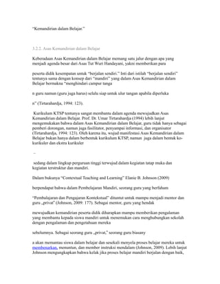 “Kemandirian dalam Belajar.” 
3.2.2. Asas Kemandirian dalam Belajar 
Keberadaan Asas Kemandirian dalam Belajar memang satu jalur dengan apa yang 
menjadi agenda besar dari Asas Tut Wuri Handayani, yakni memberikan para 
peserta didik kesempatan untuk “berjalan sendiri.” Inti dari istilah “berjalan sendiri” 
tentunya sama dengan konsep dari “mandiri” yang dalam Asas Kemandirian dalam 
Belajar bermakna “menghindari campur tanga 
n guru namun (guru juga harus) selalu siap untuk ulur tangan apabila diperluka 
n” (Tirtarahardja, 1994: 123). 
Kurikulum KTSP tentunya sangat membantu dalam agenda mewujudkan Asas 
Kemandirian dalam Belajar. Prof. Dr. Umar Tirtarahardja (1994) lebih lanjut 
mengemukakan bahwa dalam Asas Kemandirian dalam Belajar, guru tidak hanya sebagai 
pemberi dorongan, namun juga fasilitator, penyampai informasi, dan organisator 
(Tirtarahardja, 1994: 123). Oleh karena itu, wujud manifestasi Asas Kemandirian dalam 
Belajar bukan hanya dalam berbentuk kurikulum KTSP, namun juga dalam bentuk ko-kurikuler 
dan ekstra kurikuler 
– 
sedang dalam lingkup perguruan tinggi terwujud dalam kegiatan tatap muka dan 
kegiatan terstruktur dan mandiri. 
Dalam bukunya “Contextual Teaching and Learning” Elanie B. Johnson (2009) 
berpendapat bahwa dalam Pembelajaran Mandiri, seorang guru yang berfaham 
“Pembalajaran dan Pengajaran Kontekstual” dituntut untuk mampu menjadi mentor dan 
guru „privat ‟ (Johnson, 2009: 177). Sebagai mentor, guru yang hendak 
mewujudkan kemandirian peserta didik diharapkan mampu memberikan pengalaman 
yang membantu kepada siswa mandiri untuk menemukan cara menghubungkan sekolah 
dengan pengalaman dan pengetahuan mereka 
sebelumnya. Sebagai seorang guru „privat,‟ seorang guru biasany 
a akan memantau siswa dalam belajar dan sesekali menyela proses belajar mereka untuk 
membenarkan, menuntun, dan member instruksi mendalam (Johnson, 2009). Lebih lanjut 
Johnson mengungkapkan bahwa kelak jika proses belajar mandiri berjalan dengan baik, 
 