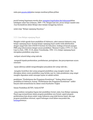 maka para peserta didikakan mampu membuat pilihan-pilihan 
positif tentang bagaimana mereka akan mengatasi kegelisahan dan kekacauandalam 
kehidupan sehari-hari (Johnson, 2009: 179). Dengan kata lain, proses belajar mandiri atau 
Asas Kemandirian dalam Belajar akan mampu menggiring manusia 
untuk tetap “Belajar sepanjang Hayatnya.” 
3.2.3. Asas Belajar sepanjang Hayat 
Mungkin inilah agenda besar pendidikan di Indonesia, yakni manusia Indonesia yang 
belajar sepanjang hayat. Konsep belajar sepanjang hayat sendiri telah didefinisikan 
dengan sangat baik oleh UNESCO Institute for Education, lembaga di bawah naungan 
PBB yang terkonsentrasi dengan urusan pendidikan. Menurut Cropley (1970: 2-3, Sulo 
Lipu La Sulo, 1990: 25-26, dalam Tirtarahardja, 1994: 121), belajar sepanjang hayat 
merupakan pendidikan yang harus : 
meliputi seluruh hidup setiap individu 
mengarah kepada pembentukan, pembaharuan, peningkatan, dan penyempurnaan secara 
sistematis 
tujuan akhirnya adalah mengembangkan penyadaran diri setiap individu ; 
mengakui kontribusi dari semua pengaruh pendidikan yang mungkin terjadi. Jika 
diterapkan dalam sistem pendidikan yang berlaku saat ini, maka pendekatan yang sangat 
mungkin digunakan untuk mencapai tujuan ini adalah melalui 
pendekatan “Pembalajaran dan Pengajaran Kontekstual.” Sedang dalam konteks 
pendidikan di Indonesia, konsep “Pembelajaran dan Pengajaran Kontekstual” sedikit 
banyak telah termanifestasi ke dalam sistem Kurikulim Tingkat 
Satuan Pendidikan (KTSP). Selain KTSP 
yang notabene merupakan bagian dari pendidikan formal, maka Asas Belajar sepanjang 
Hayat juga termanifestasi dalam program pendidikan non-formal, seperti program 
pemberantasa buta aksara untuk warga Indonesia yang telah berusia lanjut, dan juga 
program pendidikan informal, seperti hubungan sosial dalam masyarakat dan 
keluargatentunya. 
 