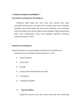 3. Jelaskan komponen pendidikan ? 
PENGERTIAN KOMPONEN PENDIDIKAN 
Komponen adalah bagian dari suatu sistem yang memiliki peran dalam 
keseluruhan berlangsungnya suatu proses untuk mencapai tujuan sistem. Komponen 
pendidikan berarti bagian-bagian dari sistem proses pendidikan, yang menentukan 
berhasil dan tidaknya atau ada dan tidaknya proses pendidikan. Bahkan dapat diaktan 
bahwa untuk berlangsungnya proses kerja pendidikan diperlukan keberadaan 
komponen-komponen tersebut. 
KOMPONEN PENDIDIKAN 
Komponen-komponen yang memungkinkan terjadinya proses pendidikan atau 
terlaksananya proses mendidik, komponen-komponen itu yakni: 
1) Tujuan Pendidikan 
2) Peserta Didik 
3) Pendidik 
4) Interaksi Edukatif Pendidik dan Anak Didik 
5) Isi Pendidikan 
6) Lingkungan pendidikan 
1) TujuanPendidikan 
Tingkah laku manusia, secara sadar maupun tidak sadar tentu berarah pada 
 