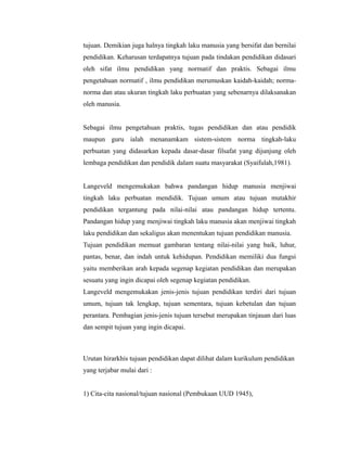 tujuan. Demikian juga halnya tingkah laku manusia yang bersifat dan bernilai 
pendidikan. Keharusan terdapatnya tujuan pada tindakan pendidikan didasari 
oleh sifat ilmu pendidikan yang normatif dan praktis. Sebagai ilmu 
pengetahuan normatif , ilmu pendidikan merumuskan kaidah-kaidah; norma-norma 
dan atau ukuran tingkah laku perbuatan yang sebenarnya dilaksanakan 
oleh manusia. 
Sebagai ilmu pengetahuan praktis, tugas pendidikan dan atau pendidik 
maupun guru ialah menanamkam sistem-sistem norma tingkah-laku 
perbuatan yang didasarkan kepada dasar-dasar filsafat yang dijunjung oleh 
lembaga pendidikan dan pendidik dalam suatu masyarakat (Syaifulah,1981). 
Langeveld mengemukakan bahwa pandangan hidup manusia menjiwai 
tingkah laku perbuatan mendidik. Tujuan umum atau tujuan mutakhir 
pendidikan tergantung pada nilai-nilai atau pandangan hidup tertentu. 
Pandangan hidup yang menjiwai tingkah laku manusia akan menjiwai tingkah 
laku pendidikan dan sekaligus akan menentukan tujuan pendidikan manusia. 
Tujuan pendidikan memuat gambaran tentang nilai-nilai yang baik, luhur, 
pantas, benar, dan indah untuk kehidupan. Pendidikan memiliki dua fungsi 
yaitu memberikan arah kepada segenap kegiatan pendidikan dan merupakan 
sesuatu yang ingin dicapai oleh segenap kegiatan pendidikan. 
Langeveld mengemukakan jenis-jenis tujuan pendidikan terdiri dari tujuan 
umum, tujuan tak lengkap, tujuan sementara, tujuan kebetulan dan tujuan 
perantara. Pembagian jenis-jenis tujuan tersebut merupakan tinjauan dari luas 
dan sempit tujuan yang ingin dicapai. 
Urutan hirarkhis tujuan pendidikan dapat dilihat dalam kurikulum pendidikan 
yang terjabar mulai dari : 
1) Cita-cita nasional/tujuan nasional (Pembukaan UUD 1945), 
 