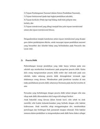 2) Tujuan Pembangunan Nasional (dalam Sistem Pendidikan Nasional), 
3) Tujuan Institusional (pada tiap tingkat pendidikan/sekolah), 
4) Tujuan kurikuler (Pada tiap-tiap bidang studi/mata pelajran atau 
kuliah), dan 
5) Tujuan instruksional yang dibagi menjadi dua yaitu tujuan instruksional 
umum dan tujuan instruksional khusus. 
Dengandemikian tampak keterkaitan antara tujuan instruksional yang dicapai 
guru dalam pembelajaran dikelas, untuk mencapai tujuan pendidikan nasional 
yang bersumber dari falsafah hidup yang berlandaskan pada Pancasila dan 
UUD 1945. 
2) Peserta Didik 
Perkembangan konsep pendidikan yang tidak hanya terbatas pada usia 
sekolah saja memberikan konsekuensi pada pengertian peserta didik. Kalau 
dulu orang mengasumsikan peserta didik terdiri dari anak-anak pada usia 
sekolah, maka sekarang peserta didik dimungkinkan termasuk juga 
didalamnya orang dewasa. Mendasarkan pada pemikiran tersebut di atas 
maka pembahasan peserta didik seharusnya bermuara pada dua hal tersebut di 
atas. 
Persoalan yang berhubungan dengan peserta didik terkait dengan sifat atau 
sikap anak didik dikemukakan oleh Langeveld sebagai berikut: 
Anak bukanlah orang dewasa dalam bentuk kecil, oleh sebab itu anak 
memiliki sifat kodrat kekanak-kanakan yang berbeda dengan sifat hakikat 
kedewasaan. Anak memiliki sikap menggantungkan diri, membutuhkan 
pertolongan dan bimbingan baik jasmaniah maupun rohaniah. Sifat hakikat 
manusia dalam pendidikan ia mengemukakan anak didik harus diakui sebagai 
 