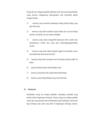 Orang dewasa sebagai pendidik dilandasi oleh sifat umum kepribadian 
orang dewasa, sebagaimana dikemukakan oleh Syaifullah adalah 
sebagai berikut : 
1) manusia yang memiliki pandangan hidup prinsip hidup yang 
pasti dan tetap 
2) manusia yang telah memiliki tujuan hidup atau cita-cita hidup 
tertentu, termasuk cita-cita untuk mendidik 
3) manusia yang cakap mengambil keputusan batin sendiri atau 
perbuatannya sendiri dan yang akan dipertanggungjawabkan 
sendiri. 
4) manusia yang telah cakap menjadi anggota masyarakat secara 
konstruktif dan aktif penuh inisiatif 
5) manusia yang telah mencapai umur kronologis paling rendah 18 
tahun 
6) manusia berbudi luhur dan berbadan sehat 
7) manusia yang berani dan cakap hidup berkeluarga 
8) manusia yang berkepribadian yang utuh dan bulat. 
b) Orang tua 
Kedudukan orang tua sebagai pendidik, merupakan pendidik yang 
kodrati dalam lingkungan keluarga. Artinya orang tua sebagai pedidik 
utama dan yang pertama dan berlandaskan pada hubungan cinta-kasih 
bagi keluarga atau anak yang lahir di lingkungan keluarga mereka. 
 