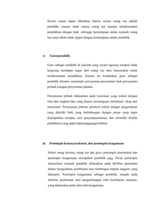 Secara umum dapat dikatakan bahwa semua orang tua adalah 
pendidik, namun tidak semua orang tua mampu melaksanakan 
pendidikan dengan baik. sehingga kemampuan untuk menjadi orang 
tua sama sekali tidak sejajar dengan kemampuan untuk mendidik. 
c) Guru/pendidik 
Guru sebagai pendidik di sekolah yang secara lagsung maupun tidak 
langsung mendapat tugas dari orang tua atau masyarakat untuk 
melaksanakan pendidikan. Karena itu kedudukan guru sebagai 
pendidik dituntut memenuhi persyaratan-persyaratan baik persyaratan 
pribadi maupun persyaratan jabatan. 
Persyaratan pribadi didasarkan pada ketentuan yang terkait dengan 
nilai dari tingkah laku yang dianut, kemampuan intelektual, sikap dan 
emosional. Persyaratan jabatan (profesi) terkait dengan pengetahuan 
yang dimiliki baik yang berhubungan dengan pesan yang ingin 
disampaikan maupun cara penyampainannya, dan memiliki filsafat 
pendidikan yang dapat dipertanggungjawabkan. 
d) Pemimpin kemasyarakatan, dan pemimpin keagamaan 
Selain orang dewasa, orang tua dan guru, pemimpin masyarakat dan 
pemimpin keagamaan merupakan pendidik juga. Peran pemimpin 
masyarakat menjadi pendidik didasarkan pada aktifitas pemimpin 
dalam mengadakan pembinaan atau bimbingan kepada anggota yang 
dipimpin. Pemimpin keagamaan sebagai pendidik, tampak pada 
aktifitas pembinaan atau pengembangan sifat kerohanian manusia, 
yang didasarkan pada nilai-nilai keagamaan. 
 
