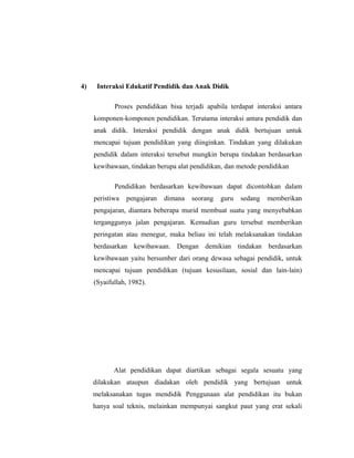 4) Interaksi Edukatif Pendidik dan Anak Didik 
Proses pendidikan bisa terjadi apabila terdapat interaksi antara 
komponen-komponen pendidikan. Terutama interaksi antara pendidik dan 
anak didik. Interaksi pendidik dengan anak didik bertujuan untuk 
mencapai tujuan pendidikan yang diinginkan. Tindakan yang dilakukan 
pendidik dalam interaksi tersebut mungkin berupa tindakan berdasarkan 
kewibawaan, tindakan berupa alat pendidikan, dan metode pendidikan 
Pendidikan berdasarkan kewibawaan dapat dicontohkan dalam 
peristiwa pengajaran dimana seorang guru sedang memberikan 
pengajaran, diantara beberapa murid membuat suatu yang menyebabkan 
terganggunya jalan pengajaran. Kemudian guru tersebut memberikan 
peringatan atau menegur, maka beliau ini telah melaksanakan tindakan 
berdasarkan kewibawaan. Dengan demikian tindakan berdasarkan 
kewibawaan yaitu bersumber dari orang dewasa sebagai pendidik, untuk 
mencapai tujuan pendidikan (tujuan kesusilaan, sosial dan lain-lain) 
(Syaifullah, 1982). 
Alat pendidikan dapat diartikan sebagai segala sesuatu yang 
dilakukan ataupun diadakan oleh pendidik yang bertujuan untuk 
melaksanakan tugas mendidik Penggunaan alat pendidikan itu bukan 
hanya soal teknis, melainkan mempunyai sangkut paut yang erat sekali 
 