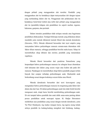dengan pribadi yang menggunakan alat tersebut. Pendidik yang 
menggunakan alat itu hendaknya dapat menyesuaikan diri dengan tujuan 
yang teerkandung dalam alat itu. Penggunaan dan pelaksanaan alat itu 
hendaknya betul-betul timbul atau terbit dari pribadi yang menggunakan 
alat itu (pendidik).Adapun alat pendidikan itu seperti nasihat, teguran, 
hukuman, ganjaran, dan perintah. 
Dalam interaksi pendidikan tidak terlepas metode atau bagaimana 
pendidikan dilaksanakan. Terdapat beberapa metode yang dilakukan dalam 
mendidik yaitu metode diktatoral metode liberal dan metode demokratis 
(Suwarno, 1981). Metode diktatoral bersumber dari teori empiris yang 
menyatakan bahwa perkembagan manusia semata-mata ditentukan oleh 
faktor diluar manusia, sehingga pendidikan bersifat maha kuasa. Sikap ini 
menimbulkan sikap diktator dan otoriter, pendidik yang menentukan 
segalanya. 
Metode liberal bersumber dari pendirian Naturalisme yang 
berpendapat bahwa perkembangan manusia itu sebagian besar ditentukan 
oleh kekuatan dari dalam yang secara wajar atau kodrat ada pada diri 
manusia. Pandangan ini menimbulkan sikap bahwa pendidik jangan terlalu 
banyak ikut campur terhadap perkembangan anak. Biarkanlah anak 
berkembang sesuai dengan kodratnya secara bebas atau liberal. 
Metode demokratis bersumber dari teori konvergensi yang 
mengatakan bahwa perkembangan manusia itu tergantung pada faktor dari 
dalam dan dari luar. Di dalam perkembangan anak kita tidak boleh bersifat 
menguasai anak, tetapi harus bersifat membimbing perkembangan anak. 
Di sini tampak bahwa pendidik dan anak didik sama-sama penting dalam 
proses pendidikan untuk mencapai tujuan. Ki Hadjar Dewantoro 
melahirkan asas pendidikan yang sesuai dengan metode demokratis, yaitu 
Tut Wuri Handayani, ing madyo mangun karsa, ing ngarsa asung tulada 
artinya pendidik itu kadang-kadang mengikuti dari belakang, kadang- 
 