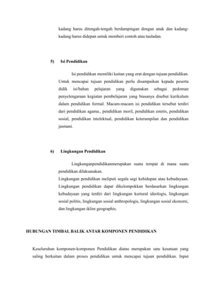 kadang harus ditengah-tengah berdampingan dengan anak dan kadang-kadang 
harus didepan untuk memberi contoh atau tauladan. 
5) Isi Pendidikan 
Isi pendidikan memiliki kaitan yang erat dengan tujuan pendidikan. 
Untuk mencapai tujuan pendidikan perlu disampaikan kepada peserta 
didik isi/bahan pelajaran yang digunakan sebagai pedoman 
penyelengaraan kegiatan pembelajaran yang biasanya disebut kurikulum 
dalam pendidikan formal. Macam-macam isi pendidikan tersebut terdiri 
dari pendidikan agama., pendidikan moril, pendidikan estetis, pendidikan 
sosial, pendidikan intelektual, pendidikan keterampilan dan pendidikan 
jasmani. 
6) Lingkungan Pendidikan 
Lingkunganpendidikanmerupakan suatu tempat di mana suatu 
pendidikan dilaksanakan. 
Lingkungan pendidikan meliputi segala segi kehidupan atau kebudayaan. 
Lingkungan pendidikan dapat dikelompokkan berdasarkan lingkungan 
kebudayaan yang terdiri dari lingkungan kurtural ideologis, lingkungan 
sosial politis, lingkungan sosial anthropologis, lingkungan sosial ekonomi, 
dan lingkungan iklim geographis. 
HUBUNGAN TIMBAL BALIK ANTAR KOMPONEN PENDIDIKAN 
Keseluruhan komponen-komponen Pendidikan diatas merupakan satu kesatuan yang 
saling berkaitan dalam proses pendidikan untuk mencapai tujuan pendidikan. Input 
 