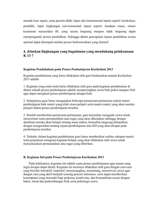 mentah (raw input), yaitu peserta didik, Input alat (instrumental input) seperti: kurikulum, 
pendidik, input lingkungan (environmental input) seperti: keadaan cuaca, situasi 
keamanan masyarakat dll. yang secara langsung maupun tidak langsung dapat 
mempengaruhi proses pendidikan. Sehingga dalam pencapaian tujuan pendidikan secara 
optimal dapat ditempuh melalui proses berkomunikasi yang intensif. 
4. Jelaskan lingkungan yang bagaimana yang mendukung pelaksanaan 
K 13 ? 
Kegiatan Pendahuluan pada Proses Pembelajaran Kurikulum 2013 
Kegiatan pendahuluan yang harus dilakukan oleh guru berdasarkan amanat Kurikulum 
2013 adalah: 
1. Kegiatan yang mula-mula harus dilakukan oleh guru pada kegiatan pendahuluan di 
dalam sebuah proses pembelajaran adalah mempersiapkan siswa baik psikis maupun fisik 
agar dapat mengikuti proses pembelajaran dengan baik. 
2. Selanjutnya guru harus mengajukan beberapa pertanyaan-pertanyaan terkait materi 
pembelajaran baik materi yang telah siswa pelajari serta materi-materi yang akan mereka 
pelajari dalam proses pembelajaran tersebut. 
3. Setelah memberikan pertanyaan-pertanyaan, guru kemudian mengajak siswa untuk 
mencermati suatu permasalahan atau tugas yang akan dikerjakan sehingga dengan 
demikian mereka akan belajar tentang suatu materi, kemudian langsung dilanjutkan 
dengan menguraikan tentang tujuan pembelajaran atau KD yang akan dicapai pada 
pembelajaran tersebut. 
4. Terkahir, dalam kegiatan pendahuluan guru harus memberikan outline cakupan materi 
serta penjelasan mengenai kegiatan belajar yang akan dilakukan oleh siswa untuk 
menyelesaikan permasalahan atau tugas yang diberikan. 
B. Kegiatan Inti pada Proses Pembelajaran Kurikulum 2013 
Pada hakikatnya, kegiatan inti adalah suatu proses pembelajaran agar tujuan yang 
ingin dicapai dapat diraih. Kegiatan ini mestinya dilakukan oleh guru dengan cara-cara 
yang bersifat interaktif, inspiratif, menyenangkan, menantang, memotivasi siswa agar 
dengan cara yang aktif menjadi seorang pencari informasi, serta dapat memberikan 
kesempatan yang memadai bagi prakarsa, kreativitas, dan kemandirian sesuai dengan 
bakat, minat dan perkembangan fisik serta psikologis siswa. 
 