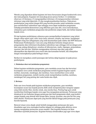 Metode yang digunakan dalam kegiatan inti harus bersesuaian dengan karakteristik siswa 
dan mata pelajaran. Kegiatan inti mencakup proses-proses berikut: (1) melakukan 
observasi; (2) bertanya; (3) mengumpulkan informasi; (4) mengasosiasikan informasi-informasi 
yang telah diperoleh; (5) dan mengkomunikasikan hasilnya. Pada proses 
pembelajaran yang terkait dengan KD yang bersifat prosedur untuk melakukan sesuatu, 
guru memfasilitasi sedemikian rupa sehingga siswa dapat melakukan pengamatan 
terhadap pemodelan/demonstrasi yang diberikan guru atau ahli, siswa menirukannya, 
selanjutnya guru melakukan pengecekan dan pemberian umpan balik, dan latihan lanjutan 
kepada siswa. 
Di tiap kegiatan pembelajaran seharunya guru memperhatikan kompetensi yang terkait 
dengan sikap seperti jujur, teliti, kerja sama, toleransi, disiplin, taat aturan, menghargai 
pendapat orang lain sebagaimana yang telah dicantumkan pada silabus dan RPP (Rencana 
Pelaksanaan Pembelajaran). Cara-cara yang dilakukan berkaitan dengan proses 
pengumpulan data (informasi) diusahakan sedemikian rupa sehingga relevan dengan jenis 
data yang sedang dieksplorasi, misalnya di laboratorium, studio, lapangan, perpustakaan, 
museum, dan lain-lain. Sebelum menggunakan informasi atau data yang telah 
dikumpulkan dan diperoleh siswa mesti tahu dan kemudian berlatih, lalu dilanjutkan 
dengan menerapkannya pada berbagai situasi. 
Berikut ini merupakan contoh penerapan dari kelima tahap kegiatan ini pada proses 
pembelajaran 
1. Melakukan observasi (melakukan pengamatan) 
Dalam kegiatan melakukan pengamatan, guru membuka secara luas dan bervariasi 
kesempatan siswa untuk melakukan pengamatan melalui kegiatan-kegitan seperti: 
melihat, menyimak, mendengar, dan membaca. Guru memfasilitasi siswa untuk 
melakukan pengamatan, melatih mereka untuk memperhatikan (melihat, membaca, 
mendengar) hal yang penting dari suatu benda atau objek. 
2. Bertanya 
Pada saat siswa berada pada kegiatan melakukan pengamatan, guru membuka 
kesempatan secara luas kepada peserta didik untuk mempertanyakan mengenai apapun 
yang telah mereka lihat, mereka simak, atau mereka baca. Penting bagi guru untuk 
memberikan bimbingan kepada siswa agar bisa mengajukan pertanyaan. Pertanyaan yang 
dimaksud di sini berkaitan dengan pertanyaan dari hasil pengamatan objek yang konkrit 
sampai kepada yang abstrak baik berupa fakta, konsep, prosedur, atau pun hal lain yang 
lebih abstrak. Pertanyaan dapat pula yang bersifat faktual hingga pada pertanyaan yang 
bersifat hipotetik. 
Berawal situasi siswa diajak untuk berlatih menggunakan pertanyaan dari guru 
diusahakan agar terus meningkat kualitas tahapan ini sehingga pada akhirnya siswa 
mampu mengajukan pertanyaan secara mandiri. Dari kegiatan bertanya ini akan 
dihasilkan sejumlah pertanyaan. Kegiatan bertanya dimaksudkan juga agar siswa dapat 
 