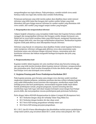 mengembangkan rasa ingin tahunya. Pada prinsipnya, semakin terlatih siswa untuk 
bertanya maka rasa ingin tahu mereka akan semakin berkembang. 
Pertanyaan-pertanyaan yang telah mereka ajukan akan dijadikan dasar untuk mencari 
informasi yang lebih lanjut dan beragam dari sumber-sumber belajar yang telah 
ditentukan oleh guru hingga mencari informasi ke sumber-sumber yang ditentukan oleh 
siswa sendiri, dari sumber yang tunggal sampai sumber yang beragam. 
3. Mengumpulkan dan mengasosiasikan informasi 
Adapun langkah selanjutnya yang merupakan tindak lanjut dari kegiatan bertanya adalah 
menggali dan mengumpulkan informasi dari beragam sumber dengan bermacam cara. 
Dalam hal ini siswa boleh membaca buku yang lebih banyak, mengamati fenomena atau 
objek dengan lebih teliti, atau bisa juga melaksanakan eksperimen. Berdasarkan kegiatan-kegiatan 
inilah pada akhirnya akan dikumpulkan banyak informasi. 
Informasi yang banyak ini selanjutnya akan dijadikan fondasi untuk kegiatan berikutnya 
yakni memproses informasi sehingga pada akhirnya siswa akan menemukan suatu 
keterkaitan antara satu informasi dengan informasi lainnya, menemukan pola dari 
keterkaitan informasi dan bahkan mengambil berbagai kesimpulan dari pola yang 
ditemukan. 
4. Mengkomunikasikan hasil 
Kegiatan terakhir dalam kegiatan inti yaitu membuat tulisan atau bercerita tentang apa-apa 
saja yang telah mereka temukan dalam kegiatan mencari informasi, mengasosiasikan 
dan menemukan pola. Hasil tersebut disampikan di kelas dan dinilai oleh guru sebagai 
hasil belajar siswa atau kelompok siswa tersebut. 
C. Kegiatan Penutup pada Proses Pembelajaran Kurikulum 2013 
Pada kegiatan penutup, guru bersama-sama dengan siswa dan/atau sendiri membuat 
rangkuman/simpulan pelajaran, melakukan penilaian dan/atau refleksi terhadap kegiatan 
yang sudah dilaksanakan secara konsisten dan terprogram, memberikan umpan balik 
terhadap proses dan hasil pembelajaran, merencanakan kegiatan tindak lanjut dalam 
bentuk pembelajaran remedi, program pengayaan, layanan konseling dan/atau 
memberikan tugas baik tugas individual maupun kelompok sesuai dengan hasil belajar 
peserta didik, dan menyampaikan rencana pembelajaran pada pertemuan berikutnya. 
Perlu diingat, bahwa KD-KD diorganisasikan ke dalam 4 (empat) KI (Kompetensi Inti). 
· KI-1 berkaitan dengan sikap diri terhadap Tuhan Yang Maha Esa. 
· KI-2 berkaitan dengan karakter diri dan sikap sosial. 
· KI-3 berisi KD tentang pengetahuan terhadap materi ajar 
· KI-4 berisi KD tentang penyajian pengetahuan. 
KI-1, KI-2, dan KI-4 harus dikembangkan dan ditumbuhkan melalui proses pembelajaran 
setiap materi pokok yang tercantum dalam KI-3, untuk semua mata pelajaran. KI-1 dan 
 