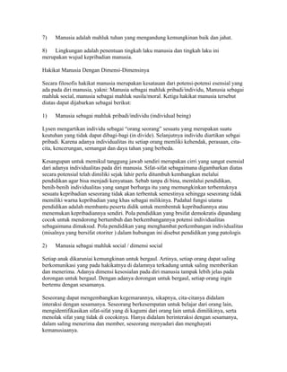 7) Manusia adalah mahluk tuhan yang mengandung kemungkinan baik dan jahat. 
8) Lingkungan adalah penentuan tingkah laku manusia dan tingkah laku ini 
merupakan wujud kepribadian manusia. 
Hakikat Manusia Dengan Dimensi-Dimensinya 
Secara filosofis hakikat manusia merupakan kesatauan dari potensi-potensi esensial yang 
ada pada diri manusia, yakni: Manusia sebagai mahluk pribadi/individu, Manusia sebagai 
mahluk social, manusia sebagai mahluk susila/moral. Ketiga hakikat manusia tersebut 
diatas dapat dijabarkan sebagai berikut: 
1) Manusia sebagai mahluk pribadi/individu (individual being) 
Lysen mengartikan individu sebagai “orang seorang” sesuatu yang merupakan suatu 
keutuhan yang tidak dapat dibagi-bagi (in divide). Selanjutnya individu diartikan sebgai 
pribadi. Karena adanya individualitas itu setiap orang memliki kehendak, perasaan, cita-cita, 
kencerungan, semangat dan daya tahan yang berbeda. 
Kesangupan untuk memikul tanggung jawab sendiri merupakan cirri yang sangat esensial 
dari adanya individualitas pada diri manusia. Sifat-sifat sebagaimana digambarkan diatas 
secara potensial telah dimiliki sejak lahir perlu ditumbuh kembangkan melalui 
pendidikan agar bisa menjadi kenyataan. Sebab tanpa di bina, memlalui pendidikan, 
benih-benih individualitas yang sangat berharga itu yang memungkinkan terbentuknya 
sesuatu kepribadian seseorang tidak akan terbentuk semestinya sehingga seseorang tidak 
memiliki warna kepribadian yang khas sebagai milikinya. Padahal fungsi utama 
pendidikan adalah membantu peserta didik untuk membentuk kepribadiannya atau 
menemukan kepribadiannya sendiri. Pola pendidikan yang brsifat demokratis dipandang 
cocok untuk mendorong bertumbuh dan berkembangannya potensi individualitas 
sebagaimana dimaksud. Pola pendidikan yang menghambat perkembangan individualitas 
(misalnya yang bersifat otoriter ) dalam hubungan ini disebut pendidikan yang patologis 
2) Manusia sebagai mahluk social / dimensi social 
Setiap anak dikaruniai kemungkinan untuk bergaul. Artinya, setiap orang dapat saling 
berkomunikasi yang pada hakikatnya di dalamnya terkadung untuk saling memberikan 
dan menerima. Adanya dimensi kesosialan pada diri manusia tampak lebih jelas pada 
dorongan untuk bergaul. Dengan adanya dorongan untuk bergaul, setiap orang ingin 
bertemu dengan sesamanya. 
Seseorang dapat mengembangkan kegemarannya, sikapnya, cita-citanya didalam 
interaksi dengan sesamanya. Seseorang berkesempatan untuk belajar dari orang lain, 
mengidentifikasikan sifat-sifat yang di kagumi dari orang lain untuk dimilikinya, serta 
menolak sifat yang tidak di cocokinya. Hanya didalam berinteraksi dengan sesamanya, 
dalam saling menerima dan member, seseorang menyadari dan menghayati 
kemanusiaanya. 
 