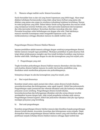 3) Manusia sebagai mahluk susila/ dimensi kesusialaan 
Susila berasaldari kata su dan sial yang berarti kepantasan yang lebih tinggi. Akan tetapi 
didalam kehidupan bermasyarakat orang tidak cukup hanya berbuat yang pantas jika 
didalam yang pantas atau sopan itu misalnnya terkandung kejahatan terselubung. Karean 
itu maka pengertian yang lebih. Dalam bahasa ilmiah sering digunakan dua macam istilah 
yang mempunyai konotasi berbeda yaitu, etiket (persoalan kepantasan dan kesopanan) 
dan etika (persoalan kebaikan). Kesusilaan diartikan mencakup etika dan etiket. 
Persoalan kesusilaan selalu berhubungan erat dengan nilai-nilai. Pada hakikatnya 
manusia memiliki kemampuan untuk mengambil keputusan susila, serta 
melaksanakannya sehingga dikatakan manusia itu adalah mahluk susila. 
Pengembangan Dimensi-Dimensi Hakikat Manusia 
Sasaran pendidikan adalah manusia sehingga dengan sendirinya pengembangan dimensi 
hakikat manusia menjadi tugas pendidikan. Meskipun pendidikan itu pada dasarnya baik 
tetapi dalam pelaksanaanya mungkin saja bisa terjadi keslahan-kesalahan yang lazimnya 
disebut salah didik. Sehubugan dengan itu ada dua kemungkinan yang bisa terjadi yaitu: 
5 Pengembangan yang utuh 
Tingkst krutuhan perkembangan dimensi hakikat manusia ditentukan oleh dua faktor, 
yaitu kualitas dimensi hakikat manusia itu sendiri dan kualitas pendidikan yang 
disediakan untuk memberikan pelayanan atas perkembangannya. 
Selanjutnya dengan itu ada dua kemungkinan yang bisa terjadi, yaitu: 
a) Dari wujud dimensinya 
Keutuhan terjadi antara aspek jasmani dan rohani, antara dimensi keindividualian, 
sesosialan,kesusilaan dan keberagamaan, antar aspek kognitif. Afektif dan psikomotorik. 
Pengembangan aspek jasmanisah dan rohaniah dikatakan utuh jika keduanya mendapat 
pelayanan secara seimbang. Pengembangan dimensi keindividualan, 
kesosialan,kesusilaan dan keberagamaan dikatakan utuh jika semua dimensi tersebut 
mendapatkan layanan dengan baik, tidak terjadi pengabaian terhadap salah satunya. 
Pengembangan domain kognitif, afektif dan psikomotor dikatakan utuh jika tiga-tiganya 
mendapat pelayanan yang berimbang. 
b) Dari arah pengembangan 
Keutuhan pengembangan dimensi hakikat manusia dpat diarahkan kepada pengembangan 
dimensi keindividualan, kesosialan, kesusilaan dam kebergamaan secara terpadu. Dapat 
disimpulkan bahwa pengembangan dimensi hakikat manusi yang utuh diartikan sebagai 
pembinaan terpadu terhadap dimensi hakikat manusia sehingga dapat tumbuh dan 
 
