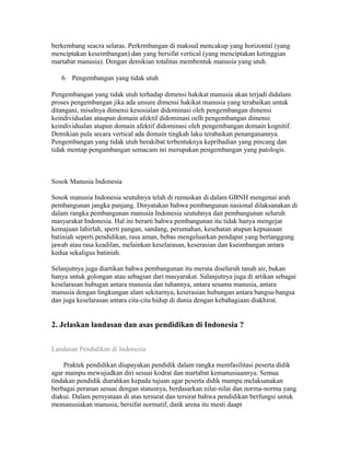 berkembang seacra selaras. Perkrmbangan di maksud mencakup yang horizontal (yang 
menciptakan keseimbangan) dan yang bersifat vertical (yang menciptakan ketinggian 
martabat manusia). Dengan demikian totalitas membentuk manusia yang utuh. 
6 Pengembangan yang tidak utuh 
Pengembangan yang tidak utuh terhadap dimensi hakikat manusia akan terjadi didalam 
proses pengembangan jika ada unsure dimensi hakikat manusia yang terabaikan untuk 
ditangani, misalnya dimensi kesosialan didominasi oleh pengembangan dimensi 
keindividualan ataupun domain afektif didominasi oelh pengembangan dimensi 
keindividualan atupun domain afektif didominasi oleh pengembangan domain kognitif. 
Demikian pula secara vertical ada domain tingkah laku terabaikan penanganannya. 
Pengembangan yang tidak utuh berakibat terbentuknya kepribadian yang pincang dan 
tidak mentap pengambangan semacam ini merupakan pengembangan yang patologis. 
Sosok Manusia Indonesia 
Sosok manusia Indonesia seutuhnya telah di rumuskan di dalam GBNH mengenai arah 
pembangunan jangka panjang. Dinyatakan bahwa pembangunan nasional dilaksanakan di 
dalam rangka pembangunan manusia Indonesia seutuhnya dan pembangunan seluruh 
masyarakat Indonesia. Hal ini berarti bahwa pembangunan itu tidak hanya mengejar 
kemajuan lahirlah, sperti pangan, sandang, perumahan, kesehatan atupun kepuasaan 
batiniah seperti pendidikan, rasa aman, bebas mengeluarkan pendapat yang bertanggung 
jawab atau rasa keadilan, melainkan keselarasan, keserasian dan kseimbangan antara 
kedua sekaligus batiniah. 
Selanjutnya juga diartikan bahwa pembangunan itu merata diseluruh tanah air, bukan 
hanya untuk golongan atau sebagian dari masyarakat. Salanjutnya juga di artikan sebagai 
keselarasan hubugan antara manusia dan tuhannya, antara sesama manusia, antara 
manusia dengan lingkungan alam sekitarnya, keserasian hubungan antara bangsa-bangsa 
dan juga keselarasan antara cita-cita hidup di dunia dengan kebahagiaan diakhirat. 
2. Jelaskan landasan dan asas pendidikan di Indonesia ? 
Landasan Pendidikan di Indonesia 
Praktek pendidikan diupayakan pendidik dalam rangka memfasilitasi peserta didik 
agar mampu mewujudkan diri sesuai kodrat dan martabat kemanusiaannya. Semua 
tindakan pendidik diarahkan kepada tujuan agar peserta didik mampu melaksanakan 
berbagai peranan sesuai dengan statusnya, berdasarkan nilai-nilai dan norma-norma yang 
diakui. Dalam pernyataan di atas tersurat dan tersirat bahwa pendidikan berfungsi untuk 
memanusiakan manusia, bersifat normatif, dank arena itu mesti daapt 
 