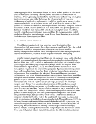 dipertanggungjawabkan. Sehubungan dengan hal diatas, praktek pendidikan tidak boleh 
dilaksanakan secara sembarang, sebaliknya harus dilaksanakan secara didasari dan 
terencana. Artinya, praktek pendidikan harus memiliki suatu landasan yang kokoh, jelas 
dan tepat tujuannya, tepat isi kurikulumnya, dan efisien serta efektif cara-cara 
pelaksanaannya.Implikasinya, dalam rangka pendidikan mesti terdapat momen berpikir 
dan momen bertindak, mesti terdapat momen studi pendidikan dan momen praktek 
pendidikan. Sebelum melaksanakan prakterk pendidikan, diantaranya mengenai landasan-landasannya. 
Sebab, landasan pendidikan akan menjadi titik tolak praktek pendidikan. 
Landasan pendidikan akan menjadi titik tolak dalam menetapkan tujuan pendidikan, 
memilih isi pendidikan, memilih cara-cara pendidikan. dst. Dengan demikian praktek 
pendidikan diharapkan menjadi mantap, sesuai dengan fungsi dan sifatnya, serta betul-betul 
akan dapat dipertanggungjawabkan. 
3.1.1. Landasan Filosofi Pendidikan 
Pendidikan merupakan topik yang senantiasa menarik untuk dikaji dan 
dikembangkan, baik secara teoritis dan praktis maupun secara filosofis. Teori dan praktik 
dalam dunia pendidikan mengalami perkembangan seiring dengan semakin 
meningkatnya peradaban manusia. Kalau dahulu pendidikan dapat berlangsung melalui 
interaksi antara manusia, di zaman modern ini pendidikan dapat berlangsung 
melalui interaksi dengan teknologi. Dalam hal ini, ruang dan waktu seolah tidak lagi 
menjadi pembatas dalam interaksi antara manusia termasuk dalam dunia pendidikan. 
Realitas dalam abad ke-20, pendidikan seolah terjerembab dalam ketersesatan lembaga 
penyelenggara pendidikan yang menggunakan pola pikir linier dan arogansi dalam 
memetakan masa depan (Harefa, 2000). Pendidikan terutama diorientasikan untuk 
mendapatkan pengetahuan dan keterampilan yang dapat digunakan dalam menjalankan 
tugas professional dan tugas-tugas lain dalam kehidupan. Namun, Seiring gencarnya 
perkembangan ilmu pengetahuan dan teknologi, dunia pendidikan pun mengalami 
perkembangan yang pesat. Sebagaimana adanya, perkembangan dalam dunia pendidikan 
terinspirasi melalui semakin meningkatnya kesadaran eksistensial praktisi dan pemikir 
pendidikan yakni hakekat diri sebagai manusia. Pendidikan sebagai ilmu bersifat 
multidimensional baik dari segi filsafat (epistemologis, aksiologis, dan ontologis) 
maupun secara ilmiah. Teori yang dianut dalam sebuah praktek pendidikan sangat 
penting, karena pendidikan menyangkut pembentukan generasi dan semestinya harus 
dapat dipertanggungjawabkan. Proses pendidikan merupakan upaya mewujudkan nilai 
bagi peserta didik dan pendidik, sehingga unsur manusia yang dididik dan memerlukan 
pendidikan dapat menghayati nilai-nilai agar mampu menata perilaku serta pribadi 
sebagaimana mestinya. Sebagai contoh, dalam wacana keindonesiaan pendidikan 
semestinya berakar dari konteks budaya dan karakteristik masyarakat Indonesia, dan 
untuk kebutuhan masyarakat Indonesia yang terus berubah. Menurut Kusuma (2007), hal 
ini berarti bahwa sebaiknya pendidikan tidak dilakukan kecuali oleh orang-orang yang 
mampu bertanggung jawab secara rasional, sosial dan moral. Menurut Wen (2003), di 
zaman yang berbeda-beda tuntutan terhadap talenta dan spesialisasi individu juga 
berbeda-berbeda. Zaman agrikulutur menuntut orang bekerja keras dan mencari nafkah 
lewat kerja fisik, zaman industri menuntut standarisasi dan tidak menekankan kualitas 
 