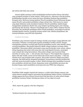 dan talenta individual, dan zaman 
internet adalah zamannya untuk membebaskan kualitas-kualitas khusus individual 
yang seringkali tertindas di zaman industri. Oleh karena itu, seharusnya sifat dan kualitas 
pendidikanpun berubah sesuai zaman dan harus diletakkan landasan bagi pendidikan 
beraspek multi. Berbicara tentang landasan filosofis pendidikan berarti berkenaan dengan 
tujuan filosofis suatu praktik pendidikan sebagai sebuah ilmu. Oleh karena itu, kajian 
yang dapat dilakukan untuk memahami landasan filosofis pendidikan adalah dengan 
menggunakan pendekatan filsafat ilmu yang meliputi tiga bidang kajian yaitu ontologi, 
epistimologi dan aksiologi. Menurut Tirtarahardja dan La Sulo (2005), landasan filosofis 
bersumber dari pandangan-pandangan dalam filsafat pendidikan, menyangkut keyakinan 
terhadap hakekat manusia, keyakinan tentang sumber nilai, hakekat pengetahuan, dan 
tentang kehidupan yang lebih baik dijalankan. 
Landasan Sosiologis 
Pendidikan yang sistematis terjadi di lembaga sekolah yang dengan sengaja dibentuk oleh 
masyarakat. Perhatian sosiologi pada kegiatan pendidikan semakin intensif. Dengan 
meningkatkan perhatian sosiologi pada kegiatan pendidikan tersebt, maka lahirlah cabang 
sosiologi pendidikan. Masyarakat indonesia adalah sebagai landasan sosiologis dalam 
pendidikan. Masyarakat adalah sekelompok orang yang berinteraksi antar sesama, adanya 
saling tergantung dan terikat oleh norma dan nilai yang dipatuhi bersama, menempati 
suatu wilayah dan saling bersosialisasi. Masyarakat sebagai suatu kesatuan hidup 
memiliki ciri utama, yaitu: 1. Ada interaksi antar bangsa 2. Pola tingkah laku warganya 
diatur oleh adat istiadat, norma-norma hukum dan aturan-aturan yang khas. 3. Ada rasa 
identitas kuat yang mengikat pada warganya. Masyarakat indonesia adalah masyarakat 
majemuk, dan telah banyak mengalami perubahan, komunitasnya memiliki karakteristik 
unik baik secara horizontal maupun vertikal. Melalui berbagai jalur pendidikan termasuk 
jalur pendidikan sekolah atau formal, diupayakan untuk menumbuhkan persatuan dan 
kesatuan bangsa seperti pendidikan moral pancasila atau PPKN dan sebagainya. 
3.1.3. Landasan Kultural 
Pendidikan tidak mungkin terpisah dari manusia, ia selalu terkait dengan manusia, dan 
setiap manusia menjadi anggota masyarakat dan pendukung budaya tertentu. Kebudayaan 
sebagai gagsan dan karya manusia beserta hasil budi dan karya itu selalu terkait dengan 
pendidikan utamanya belajar. Kebudayaan dalam arti luas dapat terwujud: 
 
Ideal, seperti ide, gagasan, nilai dan sebagainya 
 
Kelakuan berpola dari manusia dalam masyarakat 
 