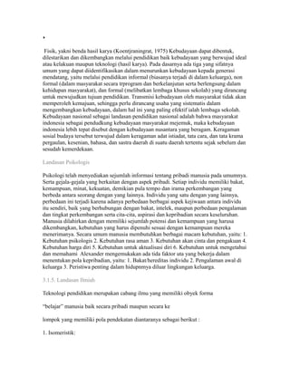  
Fisik, yakni benda hasil karya (Koentjraningrat, 1975) Kebudayaan dapat dibentuk, 
dilestarikan dan dikembangkan melalui pendidikan baik kebudayaan yang berwujud ideal 
atau kelakuan maupun teknologi (hasil karya). Pada dasarnya ada tiga yang sifatnya 
umum yang dapat diidentifikasikan dalam menurunkan kebudayaan kepada generasi 
mendatang, yaitu melalui pendidikan informal (biasanya terjadi di dalam keluarga), non 
formal (dalam masyarakat secara trprogram dan berkelanjutan serta berlengsung dalam 
kehidupan masyarakat), dan formal (melibatkan lembaga khusus sekolah) yang dirancang 
untuk mewujudkan tujuan pendidikan. Transmisi kebudayaan oleh masyarakat tidak akan 
memperoleh kemajuan, sehingga perlu dirancang usaha yang sistematis dalam 
mengembangkan kebudayaan, dalam hal ini yang paling efektif ialah lembaga sekolah. 
Kebudayaan nasional sebagai landasan pendidikan nasional adalah bahwa masyarakat 
indonesia sebagai pendudkung kebudayaan masyarakat mejemuk, maka kebudayaan 
indonesia lebih tepat disebut dengan kebudayaan nusantara yang beragam. Keragaman 
sosial budaya tersebut terwujud dalam keragaman adat istiadat, tata cara, dan tata krama 
pergaulan, kesenian, bahasa, dan sastra daerah di suatu daerah tertentu sejak sebelum dan 
sesudah kemerdekaan. 
Landasan Psikologis 
Psikologi telah menyediakan sejumlah informasi tentang pribadi manusia pada umumnya. 
Serta gejala-gejala yang berkaitan dengan aspek pribadi. Setiap individu memiliki bakat, 
kemampuan, minat, kekuatan, demikian pula tempo dan irama perkembangan yang 
berbeda antara seorang dengan yang lainnya. Individu yang satu dengan yang lainnya, 
perbedaan ini terjadi karena adanya perbedaan berbagai aspek kejiwaan antara individu 
itu sendiri, baik yang berhubungan dengan bakat, intelek, maupun perbedaan pengalaman 
dan tingkat perkembangan serta cita-cita, aspirasi dan kepribadian secara keseluruhan. 
Manusia dilahirkan dengan memiliki sejumlah potensi dan kemampuan yang harusa 
dikembangkan, kebutuhan yang harus dipenuhi sesuai dengan kemampuan mereka 
menerimanya. Secara umum manusia membutuhkan berbagai macam kebutuhan, yaitu: 1. 
Kebutuhan psikologis 2. Kebutuhan rasa aman 3. Kebutuhan akan cinta dan pengakuan 4. 
Kebutuhan harga diri 5. Kebutuhan untuk aktualisasi diri 6. Kebutuhan untuk mengetahui 
dan memahami Alexander mengemukakan ada tida faktor uta yang bekerja dalam 
menentukan pola kepribadian, yaitu: 1. Bakat/hereditas individu 2. Pengalaman awal di 
keluarga 3. Peristiwa penting dalam hidupnmya diluar lingkungan keluarga. 
3.1.5. Landasan Ilmiah 
Teknologi pendidikan merupakan cabang ilmu yang memiliki obyek forma 
“belajar” manusia baik secara pribadi maupun secara ke 
lompok yang memiliki pola pendekatan diantaranya sebagai berikut : 
1. Isomeristik: 
 