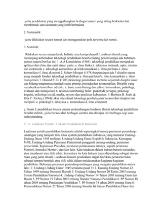 yaitu pendekatan yang menggabungkan berbagai unsure yang saling berkaitan dan 
membentuk satu kesatuan yang lebih bermakna 
2. Sistematik: 
yaitu dilakukan secara teratur dan menggunakan pola tertentu dan runtut. 
3. Sistemik: 
Dilakukan secara menyeluruh, holistic atau komprehensif. Landasan ilmiah yang 
menunjang keberadaan teknologi pendidikan beserta bidang penelitiannya ada beberapa 
paham seperti berikut ini. 1. A.A Lumsidaine (1964): teknologi pendidikan merupakan 
aplikasi dari ilmu dan saint dasar, yaitu: a. ilmu fisika b. rekayasa mekanik, optic, electro 
dan elektronik c. teknologi komunikasi & telekomunikasi d. ilmu perilaku e. ilmu 
komunikasi f. ilmu ekonomi 2. Robert Morgan (1978) berpendapat ada 3 disiplin utama 
yang menjadi fondasi teknologi pendidikan a. ilmu perilaku b. ilmu komunikasi c. ilmu 
manajemen 3. Donald P. Eli (1983) teknologi pendidikan meramu sejumlah disiplin dasar 
dan bidang terapannya menjadi suatu prinsip, prosedurdan keterampilan. Disiplin yang 
memberikan kontribusi adalah : a. basic contributing discipline: komunikasi, psikologi, 
evaluasi dan menajemen b. related contributing field : psikolodi persepsi, prikologi 
kognisi, psikologi social, media, system dan penilaian kebutuhan. 4. Barbara B. Seels & 
Rita C. Richey (1994): akar intelektual teknologi pembelajaran berasal dari disiplin lain 
meliputi: a. psikologi b. rekayasa c. komunikasi d. ilmu computer 
e. bisnis f. pendidikan Secara umum perkembangan landasan ilmiah teknologi pendidikan 
bersifat ekletik, yaitu berasal dari berbagai sumber dan ditinjau dari berbagai segi atau 
sudut pandang. 
3.1.6. Landasan Yuridis / Hukum Pendidikan di Indonesia 
Landasan yuridis pendidikan Indonesia adalah seperangkat konsep peraturan perundang-undangan 
yang menjadi titik tolak system pendidikan Indonesia, yang menurut Undang- 
Undang Dasar 1945 meliputi, Undang-Undang Dasar Republik Indonesia, Ketetapan 
MPR, Undang-Undang Peraturan Pemerintah pengganti undang-undang, peraturan 
pemerintah, Keputusan Presiden, peraturan pelaksanaan lainnya, seperti peraturan 
Menteri, Instruksi Menteri, dan lain-lain. Kata landasan dalam hukum berarti melandasi 
atau mendasari atau titik tolak. Sementara itu kata hukum dapat dipandang sebagai aturan 
baku yang patut ditaati. Landasan hukum pendidikan dapat diartikan peraturan baku 
sebagai tempat berpijak atau titik tolak dalam melaksanakan kegiatan-kegiatan 
pendidikan. Beberapa peraturan perundang-undangan yang mengatur pendidikan antara 
lain : 1. Undang-Undang Dasar 1945 terutama pasal 31 2. Undang-Undang Nomor 22 
Tahun 1999 tentang Otonomi Daerah 3. Undang-Undang Nomor 20 Tahun 2003 tentang 
Sistem Pendidikan Nasional 4. Undang-Undang Nomor 14 Tahun 2005 tentang Guru dan 
Dosen 5. PP Nomor 19 Tahun 2005 tentang Standar Nasional Pendidikan 6. PP Nomor 48 
tahun 2008 tentang Pendanaan Pendidikan 7. PP Nomor 74 tahun 2008 tentang Guru 8. 
Permendiknas Nomor 22 Tahun 2006 tentang Standar Isi Satuan Pendidikan Dasar dan 
 