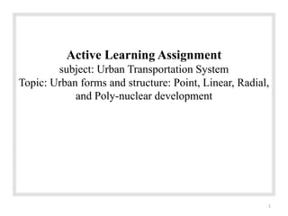 Active Learning Assignment
subject: Urban Transportation System
Topic: Urban forms and structure: Point, Linear, Radial,
and Poly-nuclear development
1
 