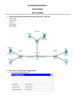UTS PRAKTIKUM JARKOM 3
JEFRI FAHRIAN
NIM 112103006
1. Buatlah desain jaringan seperti berikut ini pada packet tracer. Terdiri dari :
1 buah router
3 buah switch
3 buah PC
3 buah server
Kabel straight
2. Pada network 1, konfigurasinya sebagai berikut:
a) Atur IP address pada DNS Server
 