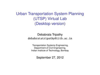 Urban Transportation System Planning
         (UTSP) Virtual Lab
          (Desktop version)

            Debabrata Tripathy
      debabratatripathy@iitb.ac.in

         Transportation Systems Engineering,
           Department of Civil Engineering,
        Indian Institute of Technology, Bombay


             September 27, 2012
 