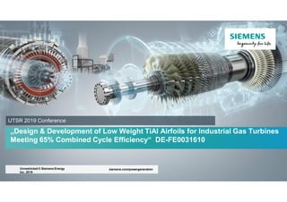 „Design & Development of Low Weight TiAl Airfoils for Industrial Gas Turbines
Meeting 65% Combined Cycle Efficiency“ DE-FE0031610
siemens.com/powergeneration
Unrestricted © Siemens Energy
Inc. 2019
UTSR 2019 Conference
 