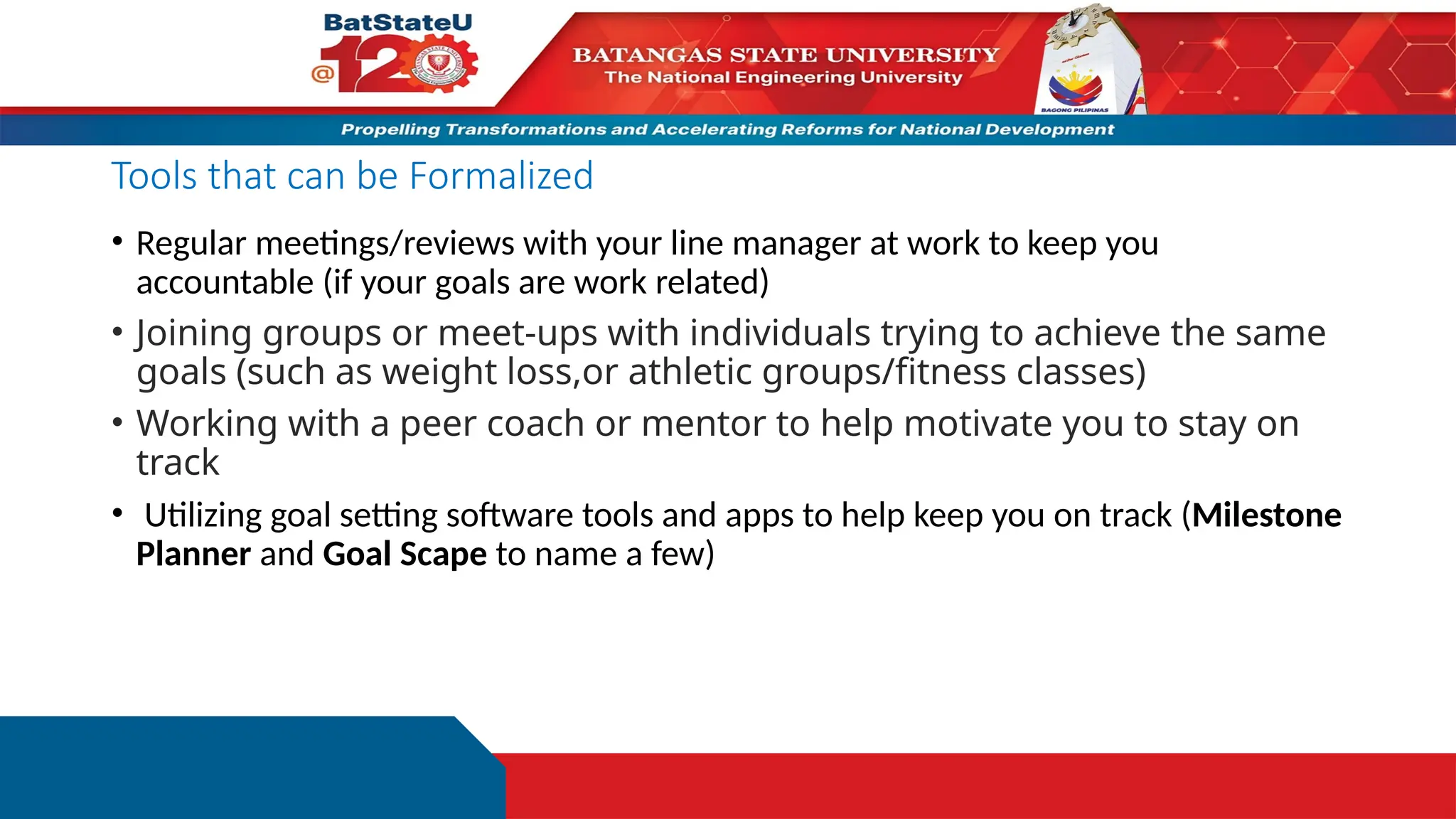 Tools that can be Formalized
• Regular meetings/reviews with your line manager at work to keep you
accountable (if your goals are work related)
• Joining groups or meet-ups with individuals trying to achieve the same
goals (such as weight loss,or athletic groups/fitness classes)
• Working with a peer coach or mentor to help motivate you to stay on
track
• Utilizing goal setting software tools and apps to help keep you on track (Milestone
Planner and Goal Scape to name a few)
 