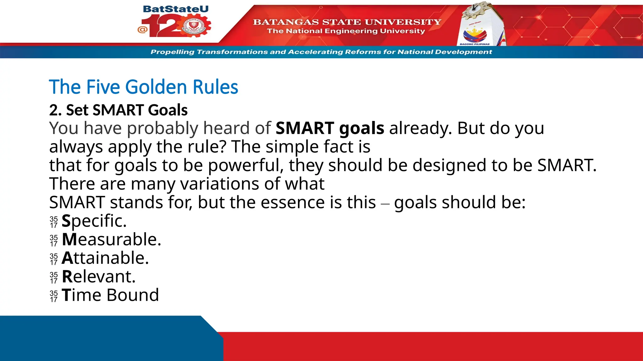 The Five Golden Rules
2. Set SMART Goals
You have probably heard of SMART goals already. But do you
always apply the rule? The simple fact is
that for goals to be powerful, they should be designed to be SMART.
There are many variations of what
SMART stands for, but the essence is this – goals should be:
 Specific.
 Measurable.
 Attainable.
 Relevant.
 Time Bound
 