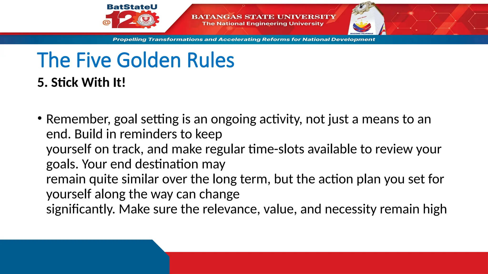 The Five Golden Rules
5. Stick With It!
• Remember, goal setting is an ongoing activity, not just a means to an
end. Build in reminders to keep
yourself on track, and make regular time-slots available to review your
goals. Your end destination may
remain quite similar over the long term, but the action plan you set for
yourself along the way can change
significantly. Make sure the relevance, value, and necessity remain high
 