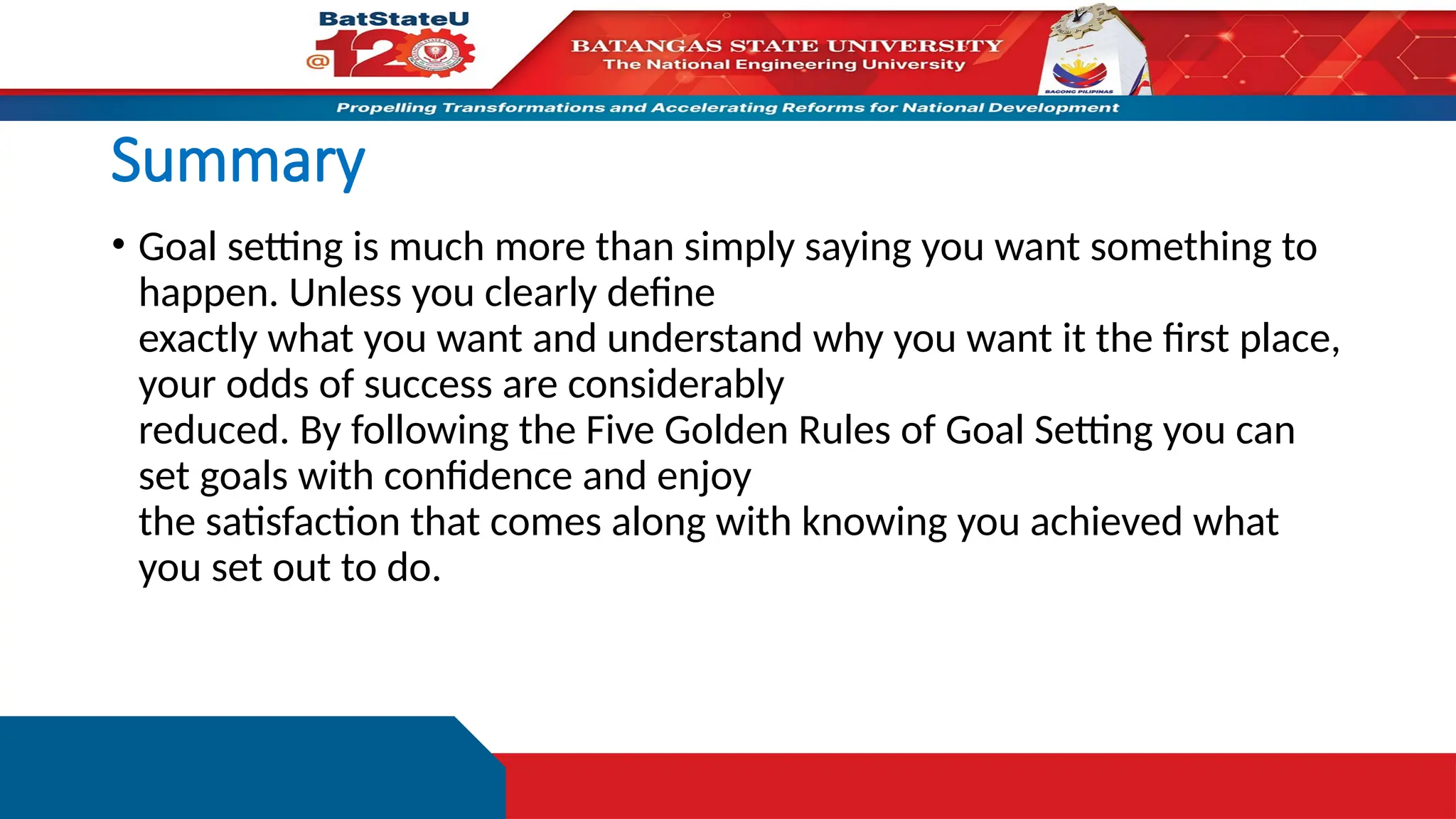 Summary
• Goal setting is much more than simply saying you want something to
happen. Unless you clearly define
exactly what you want and understand why you want it the first place,
your odds of success are considerably
reduced. By following the Five Golden Rules of Goal Setting you can
set goals with confidence and enjoy
the satisfaction that comes along with knowing you achieved what
you set out to do.
 