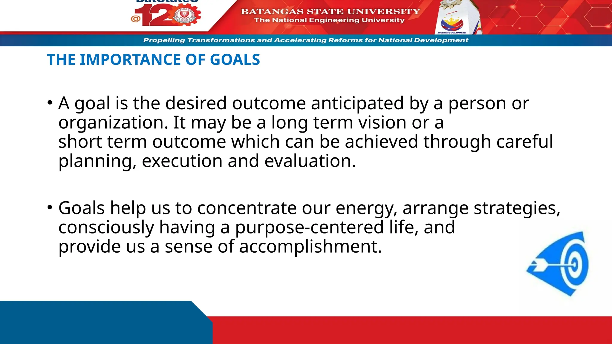 THE IMPORTANCE OF GOALS
• A goal is the desired outcome anticipated by a person or
organization. It may be a long term vision or a
short term outcome which can be achieved through careful
planning, execution and evaluation.
• Goals help us to concentrate our energy, arrange strategies,
consciously having a purpose-centered life, and
provide us a sense of accomplishment.
 