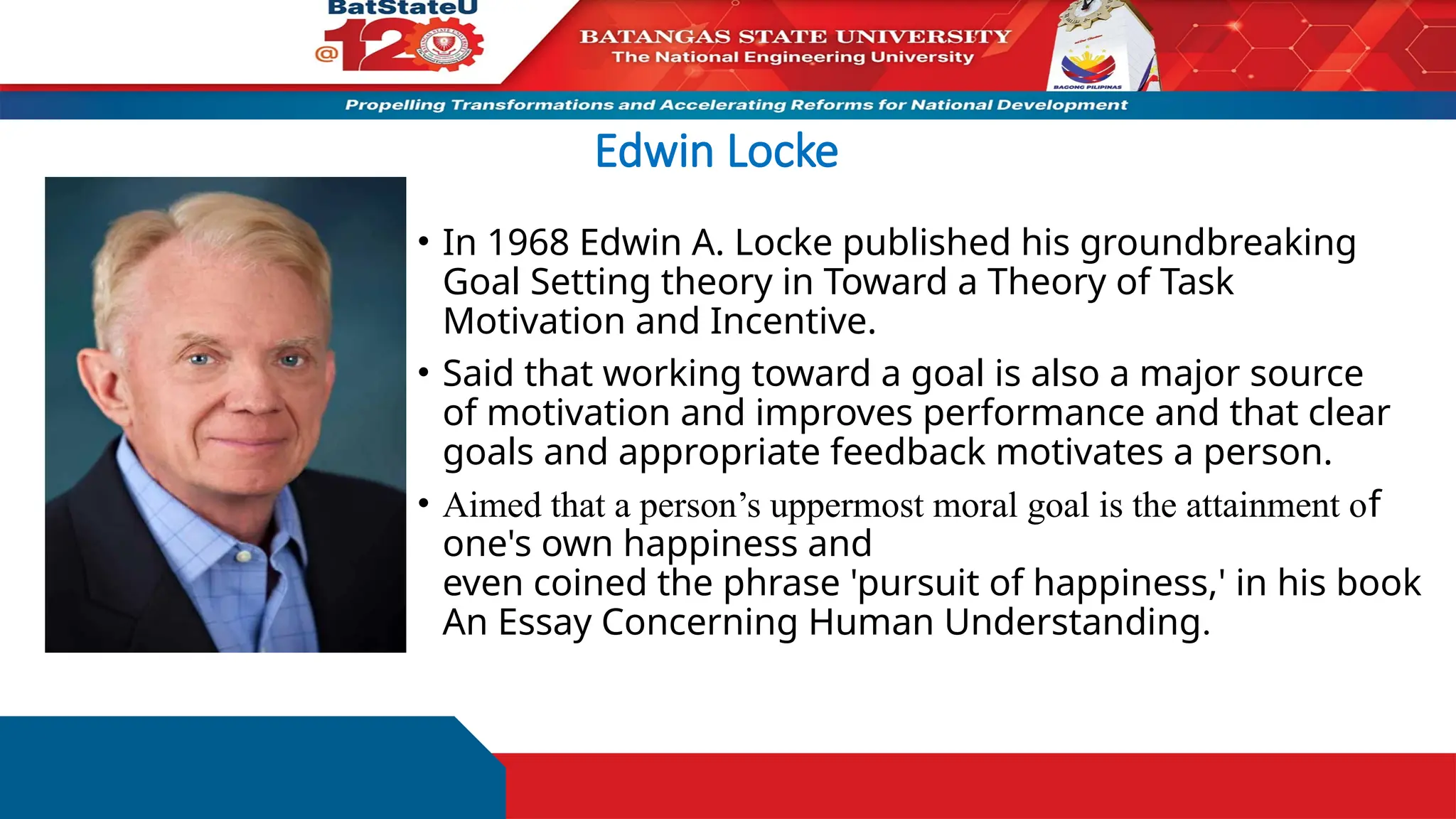Edwin Locke
• In 1968 Edwin A. Locke published his groundbreaking
Goal Setting theory in Toward a Theory of Task
Motivation and Incentive.
• Said that working toward a goal is also a major source
of motivation and improves performance and that clear
goals and appropriate feedback motivates a person.
• Aimed that a person’s uppermost moral goal is the attainment of
one's own happiness and
even coined the phrase 'pursuit of happiness,' in his book
An Essay Concerning Human Understanding.
 