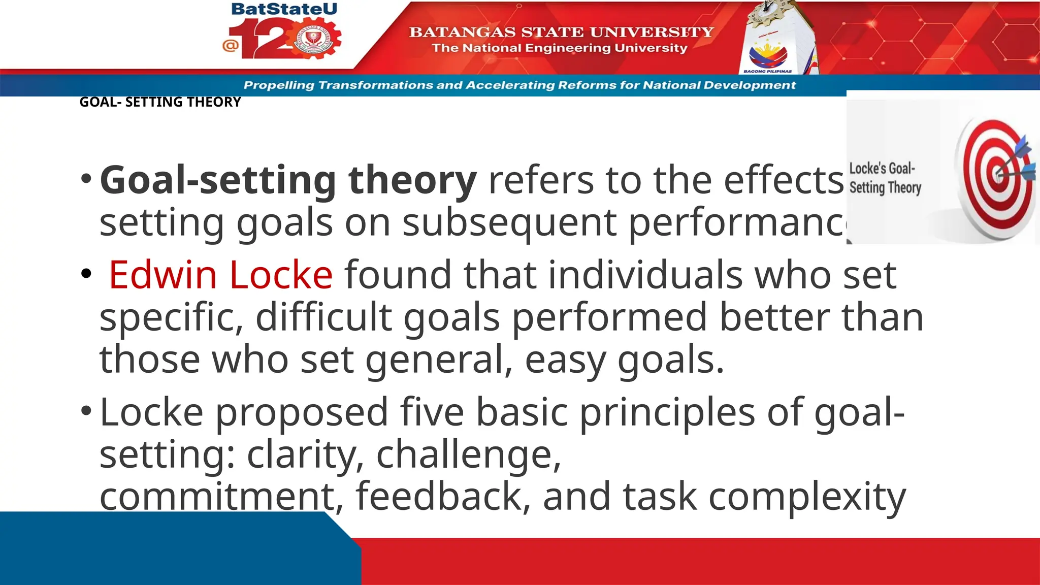 GOAL- SETTING THEORY
•Goal-setting theory refers to the effects of
setting goals on subsequent performance.
• Edwin Locke found that individuals who set
specific, difficult goals performed better than
those who set general, easy goals.
•Locke proposed five basic principles of goal-
setting: clarity, challenge,
commitment, feedback, and task complexity
 