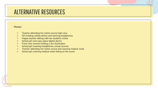 ALTERNATIVERESOURCES
Photos:
● Teacher attending her online course high view
● Girl holding mobile phone and wearing headphones
● Happy teacher talking with her students online
● School girl and copy space digital device
● Front view woman holding a lion illustration
● School girl wearing headphones virtual courses
● Teacher attending her online course and wearing medical mask
● School girl wearing medical mask sitting on the couch
 