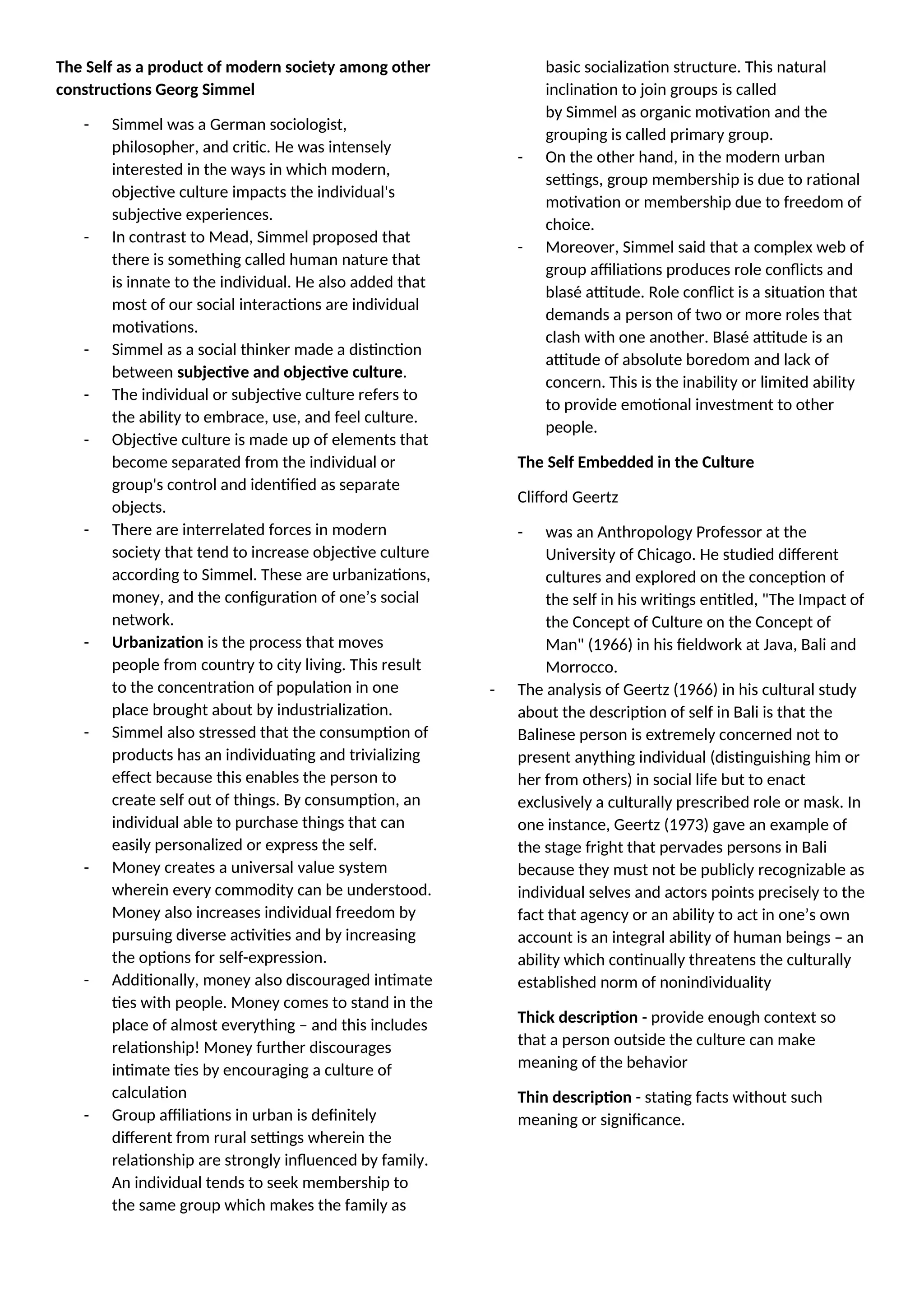 The Self as a product of modern society among other
constructions Georg Simmel
- Simmel was a German sociologist,
philosopher, and critic. He was intensely
interested in the ways in which modern,
objective culture impacts the individual's
subjective experiences.
- In contrast to Mead, Simmel proposed that
there is something called human nature that
is innate to the individual. He also added that
most of our social interactions are individual
motivations.
- Simmel as a social thinker made a distinction
between subjective and objective culture.
- The individual or subjective culture refers to
the ability to embrace, use, and feel culture.
- Objective culture is made up of elements that
become separated from the individual or
group's control and identified as separate
objects.
- There are interrelated forces in modern
society that tend to increase objective culture
according to Simmel. These are urbanizations,
money, and the configuration of one’s social
network.
- Urbanization is the process that moves
people from country to city living. This result
to the concentration of population in one
place brought about by industrialization.
- Simmel also stressed that the consumption of
products has an individuating and trivializing
effect because this enables the person to
create self out of things. By consumption, an
individual able to purchase things that can
easily personalized or express the self.
- Money creates a universal value system
wherein every commodity can be understood.
Money also increases individual freedom by
pursuing diverse activities and by increasing
the options for self-expression.
- Additionally, money also discouraged intimate
ties with people. Money comes to stand in the
place of almost everything – and this includes
relationship! Money further discourages
intimate ties by encouraging a culture of
calculation
- Group affiliations in urban is definitely
different from rural settings wherein the
relationship are strongly influenced by family.
An individual tends to seek membership to
the same group which makes the family as
basic socialization structure. This natural
inclination to join groups is called
by Simmel as organic motivation and the
grouping is called primary group.
- On the other hand, in the modern urban
settings, group membership is due to rational
motivation or membership due to freedom of
choice.
- Moreover, Simmel said that a complex web of
group affiliations produces role conflicts and
blasé attitude. Role conflict is a situation that
demands a person of two or more roles that
clash with one another. Blasé attitude is an
attitude of absolute boredom and lack of
concern. This is the inability or limited ability
to provide emotional investment to other
people.
The Self Embedded in the Culture
Clifford Geertz
- was an Anthropology Professor at the
University of Chicago. He studied different
cultures and explored on the conception of
the self in his writings entitled, "The Impact of
the Concept of Culture on the Concept of
Man" (1966) in his fieldwork at Java, Bali and
Morrocco.
- The analysis of Geertz (1966) in his cultural study
about the description of self in Bali is that the
Balinese person is extremely concerned not to
present anything individual (distinguishing him or
her from others) in social life but to enact
exclusively a culturally prescribed role or mask. In
one instance, Geertz (1973) gave an example of
the stage fright that pervades persons in Bali
because they must not be publicly recognizable as
individual selves and actors points precisely to the
fact that agency or an ability to act in one’s own
account is an integral ability of human beings – an
ability which continually threatens the culturally
established norm of nonindividuality
Thick description - provide enough context so
that a person outside the culture can make
meaning of the behavior
Thin description - stating facts without such
meaning or significance.
 