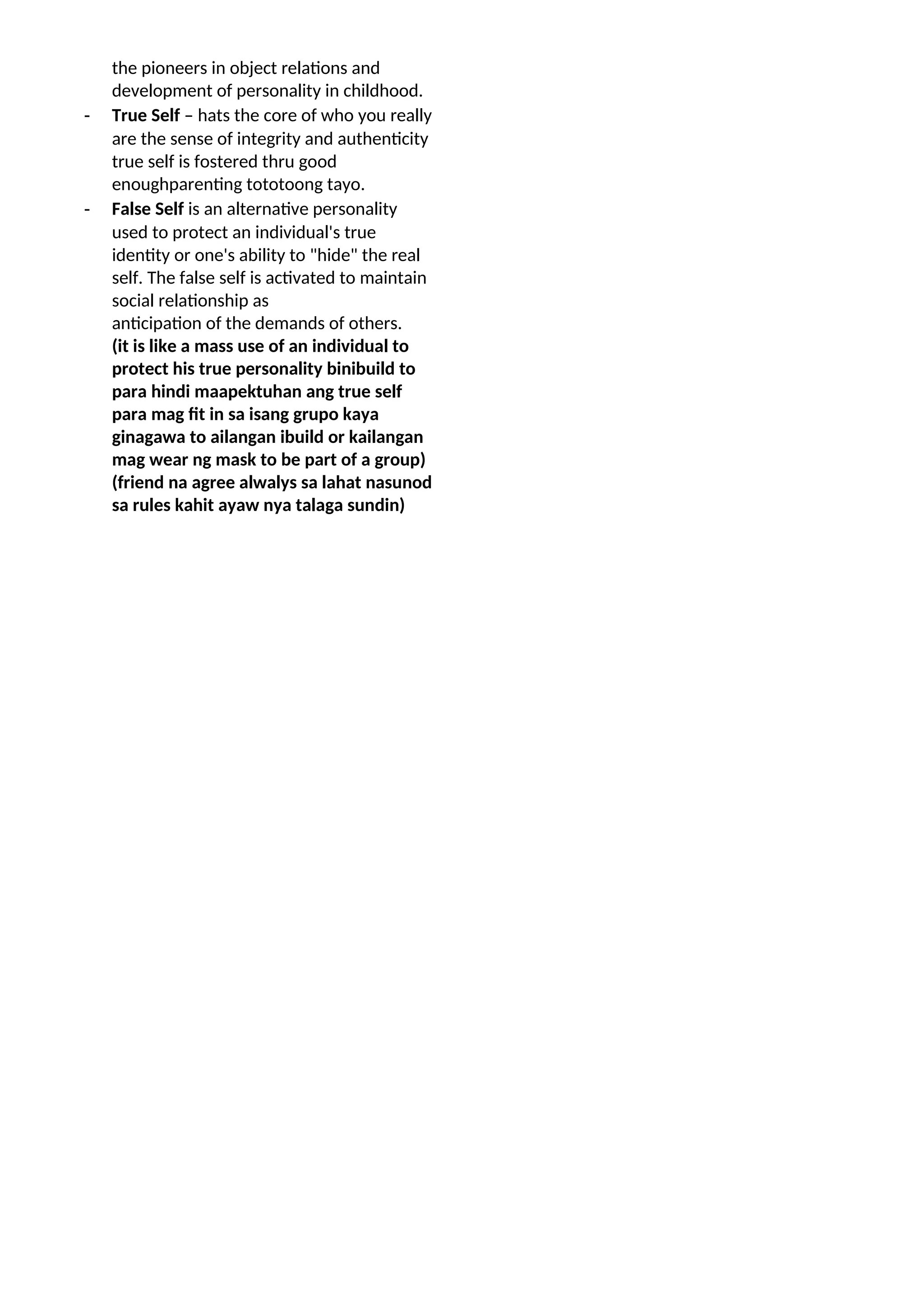 the pioneers in object relations and
development of personality in childhood.
- True Self – hats the core of who you really
are the sense of integrity and authenticity
true self is fostered thru good
enoughparenting tototoong tayo.
- False Self is an alternative personality
used to protect an individual's true
identity or one's ability to "hide" the real
self. The false self is activated to maintain
social relationship as
anticipation of the demands of others.
(it is like a mass use of an individual to
protect his true personality binibuild to
para hindi maapektuhan ang true self
para mag fit in sa isang grupo kaya
ginagawa to ailangan ibuild or kailangan
mag wear ng mask to be part of a group)
(friend na agree alwalys sa lahat nasunod
sa rules kahit ayaw nya talaga sundin)
 