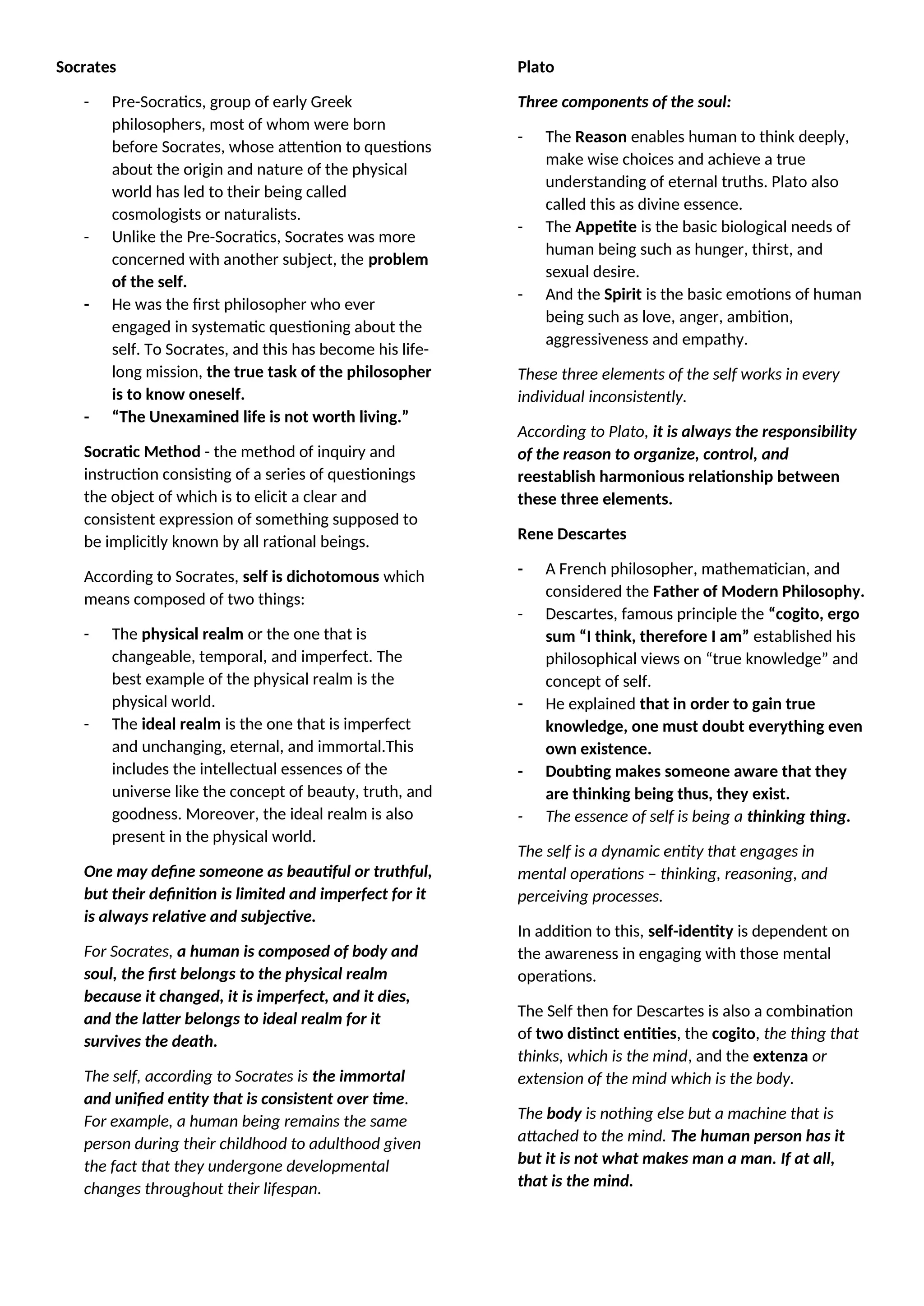 Socrates
- Pre-Socratics, group of early Greek
philosophers, most of whom were born
before Socrates, whose attention to questions
about the origin and nature of the physical
world has led to their being called
cosmologists or naturalists.
- Unlike the Pre-Socratics, Socrates was more
concerned with another subject, the problem
of the self.
- He was the first philosopher who ever
engaged in systematic questioning about the
self. To Socrates, and this has become his life-
long mission, the true task of the philosopher
is to know oneself.
- “The Unexamined life is not worth living.”
Socratic Method - the method of inquiry and
instruction consisting of a series of questionings
the object of which is to elicit a clear and
consistent expression of something supposed to
be implicitly known by all rational beings.
According to Socrates, self is dichotomous which
means composed of two things:
- The physical realm or the one that is
changeable, temporal, and imperfect. The
best example of the physical realm is the
physical world.
- The ideal realm is the one that is imperfect
and unchanging, eternal, and immortal.This
includes the intellectual essences of the
universe like the concept of beauty, truth, and
goodness. Moreover, the ideal realm is also
present in the physical world.
One may define someone as beautiful or truthful,
but their definition is limited and imperfect for it
is always relative and subjective.
For Socrates, a human is composed of body and
soul, the first belongs to the physical realm
because it changed, it is imperfect, and it dies,
and the latter belongs to ideal realm for it
survives the death.
The self, according to Socrates is the immortal
and unified entity that is consistent over time.
For example, a human being remains the same
person during their childhood to adulthood given
the fact that they undergone developmental
changes throughout their lifespan.
Plato
Three components of the soul:
- The Reason enables human to think deeply,
make wise choices and achieve a true
understanding of eternal truths. Plato also
called this as divine essence.
- The Appetite is the basic biological needs of
human being such as hunger, thirst, and
sexual desire.
- And the Spirit is the basic emotions of human
being such as love, anger, ambition,
aggressiveness and empathy.
These three elements of the self works in every
individual inconsistently.
According to Plato, it is always the responsibility
of the reason to organize, control, and
reestablish harmonious relationship between
these three elements.
Rene Descartes
- A French philosopher, mathematician, and
considered the Father of Modern Philosophy.
- Descartes, famous principle the “cogito, ergo
sum “I think, therefore I am” established his
philosophical views on “true knowledge” and
concept of self.
- He explained that in order to gain true
knowledge, one must doubt everything even
own existence.
- Doubting makes someone aware that they
are thinking being thus, they exist.
- The essence of self is being a thinking thing.
The self is a dynamic entity that engages in
mental operations – thinking, reasoning, and
perceiving processes.
In addition to this, self-identity is dependent on
the awareness in engaging with those mental
operations.
The Self then for Descartes is also a combination
of two distinct entities, the cogito, the thing that
thinks, which is the mind, and the extenza or
extension of the mind which is the body.
The body is nothing else but a machine that is
attached to the mind. The human person has it
but it is not what makes man a man. If at all,
that is the mind.
 