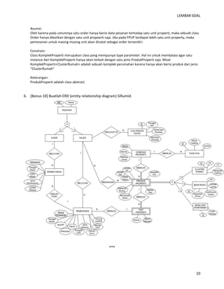 LEMBAR SOAL 
10 
Asumsi: 
Oleh karena pada umumnya satu order hanya berisi data pesanan terhadap satu unit properti, maka sebuah class Order hanya dikaitkan dengan satu unit propoerti saja. Jika pada FPUP terdapat lebih satu unit property, maka pemesanan untuk masing-masing unit akan dicatat sebagai order tersendiri. 
Constrain: 
Class KomplekProperti merupakan class yang mempunyai type parameter. Hal ini untuk membatasi agar satu instance dari KomplekProperti hanya akan terkait dengan satu jenis ProdukProperti saja. Misal KomplekProperti<ClusterRumah> adalah sebuah komplek perumahan karena hanya akan berisi produk dari jenis “ClusterRumah” 
Keterangan: 
ProdukProperti adalah class abstract 
6. [Bonus 10] Buatlah ERD (entity relationship diagram) SiRumid. 
*** 