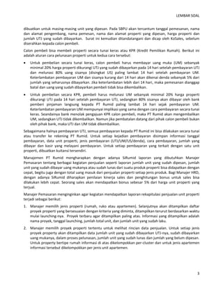 LEMBAR SOAL 
3 
dibuatkan untuk masing-masing unit yang dipesan. Pada SBPU akan tercantum tanggal pemesanan, nama dan alamat pengembang, nama pemesan, nama dan alamat properti yang dipesan, harga properti dan jumlah UTJ yang sudah dibayarkan. Surat ini kemudian ditandatangani dan dicap oleh KoSales, sebelum diserahkan kepada calon pembeli. 
Calon pembeli bisa membeli properti secara tunai keras atau KPR (Kredit Pemilikan Rumah). Berikut ini adalah aturan cara pelunasan properti untuk kedua cara tersebut: 
 Untuk pembelian secara tunai keras, calon pembeli harus membayar uang muka (UM) sebanyak minimal 20% harga properti dikurangi UTJ yang sudah dibayarkan pada 14 hari setelah pembayaran UTJ dan melunasi 80% uang sisanya (disingkat US) paling lambat 14 hari setelah pembayaran UM. Keterlambatan pembayaran UM dan sisanya kurang dari 14 hari akan dikenai denda sebanyak 5% dari jumlah yang seharusnya dibayarkan. Jika keterlambatan lebih dari 14 hari, maka pemesanan dianggap batal dan uang yang sudah dibayarkan pembeli tidak bisa dikembalikan. 
 Untuk pembelian secara KPR, pembeli harus melunasi UM sebanyak minimal 20% harga properti dikurangi UTJ pada 14 hari setelah pembayaran UTJ, sedangkan 80% sisanya akan dibayar oleh bank pemberi pinjaman langsung kepada PT Rumid paling lambat 14 hari sejak pembayaran UM. Keterlambatan pembayaran UM mempunyai implikasi yang sama dengan cara pembayaran secara tunai keras. Seandainya bank menolak pengajuan KPR calon pembeli, maka PT Rumid akan mengembalikan UM, sedangkan UTJ tidak dikembalikan. Namun jika pembatalan datang dari pihak calon pembeli bukan oleh pihak bank, maka UTJ dan UM tidak dikembalikan. 
Sebagaimana halnya pembayaran UTJ, semua pembayaran kepada PT Rumid ini bisa dilakukan secara tunai atau transfer ke rekening PT Rumid. Untuk setiap kejadian pembayaran disimpan informasi tanggal pembayaran, data unit properti, jenis pembayaran (UTJ/UM/US/denda), cara pembayaran, jumlah yang dibayar dan kasir yang melayani pembayaran. Untuk setiap pembayaran yang terkait dengan satu unit properti, dibuatkan kuitansi tersendiri. 
Manajemen PT Rumid mengharapkan dengan adanya SiRumid laporan yang dibutuhkan Manajer Pemasaran tentang berbagai kegiatan penjualan seperti laporan jumlah unit yang sudah dipesan, jumlah unit yang sudah dibayar uang mukanya atau sudah lunas dari suatu produk properti bisa didapatkan dengan cepat, begitu juga dengan total uang masuk dari penjualan properti setiap jenis produk. Bagi Manajer HRD, dengan adanya SiRumid diharapkan penilaian kinerja sales dan penghitungan bonus untuk sales bisa dilakukan lebih cepat. Seorang sales akan mendapatkan bonus sebesar 5% dari harga unit properti yang terjual. 
Manajer Pemasaran menginginkan agar kegiatan mendapatkan laporan rekapitulasi penjualan unit properti terjadi sebagai berikut: 
1. Manajer memilih jenis properti (rumah, ruko atau apartemen). Selanjutnya akan ditampilkan daftar proyek properti yang bersesuaian dengan kriteria yang diminta, ditampilkan terurut berdasarkan waktu mulai launching-nya. Proyek terbaru agar ditampilkan paling atas. Informasi yang ditampilkan adalah nama proyek, tanggal launching, jumlah total unit, dan jumlah unit yang sudah laku. 
2. Manajer memilih proyek properti tertentu untuk melihat rincian data penjualan. Untuk setiap jenis proyek property akan ditampilkan data jumlah unit yang sudah dibayarkan UTJ-nya, sudah dibayarkan uang mukanya, dalam proses pelunasan, jumlah unit yang sudah lunas dan jumlah yang belum dipesan. Untuk property bertipe rumah informasi di atas dikelompokkan per-cluster dan untuk jenis apartemen informasi tersebut dikelompokkan per jenis unit apartemen.  