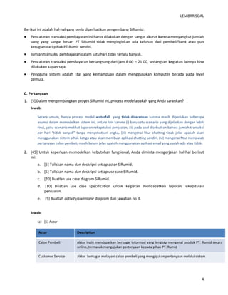 LEMBAR SOAL 
4 
Berikut ini adalah hal-hal yang perlu diperhatikan pengembang SiRumid: 
 Pencatatan transaksi pembayaran ini harus dilakukan dengan sangat akurat karena menyangkut jumlah uang yang sangat besar. PT SiRumid tidak menginginkan ada keluhan dari pembeli/bank atau pun kerugian dari pihak PT Rumit sendiri. 
 Jumlah transaksi pembayaran dalam satu hari tidak terlalu banyak. 
 Pencatatan transaksi pembayaran berlangsung dari jam 8:00 – 21:00, sedangkan kegiatan lainnya bisa dilakukan kapan saja. 
 Pengguna sistem adalah staf yang kemampuan dalam menggunakan komputer berada pada level pemula. 
C. Pertanyaan 
1. [5] Dalam mengembangkan proyek SiRumid ini, process model apakah yang Anda sarankan? 
Jawab: 
Secara umum, hanya process model waterfall yang tidak disarankan karena masih diperlukan beberapa asumsi dalam memodelkan sistem ini, antara lain karena (i) baru satu scenario yang dijelaskan dengan lebih rinci, yaitu scenario melihat laporan rekapitulasi penjualan, (ii) pada soal disebutkan bahwa jumlah transaksi per hari “tidak banyak” tanpa menyebutkan angka, (iii) mengenai fitur chatting tidak jelas apakah akan menggunakan sistem pihak ketiga atau akan membuat aplikasi chatting sendiri, (iv) mengenai fitur menjawab pertanyaan calon pembeli, masih belum jelas apakah menggunakan aplikasi email yang sudah ada atau tidak. 
2. [45] Untuk keperluan memodelkan kebutuhan fungsional, Anda diminta mengerjakan hal-hal berikut ini: 
a. [5] Tuliskan nama dan deskripsi setiap actor SiRumid. 
b. [5] Tuliskan nama dan deskripsi setiap use case SiRumid. 
c. [20] Buatlah use case diagram SiRumid. 
d. [10] Buatlah use case specification untuk kegiatan mendapatkan laporan rekapitulasi penjualan. 
e. [5] Buatlah activity/swimlane diagram dari jawaban no d. 
Jawab: 
(a) [5] Actor Actor Description Calon Pembeli Aktor ingin mendapatkan berbagai informasi yang lengkap mengenai produk PT. Rumid secara online, termasuk mengajukan pertanyaan kepada pihak PT. Rumid Customer Service Aktor bertugas melayani calon pembeli yang mengajukan pertanyaan melalui sistem  