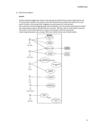 LEMBAR SOAL 
6 
(c) [20] Usecase diagram 
Asumsi: 
- Fasilitas chatting menggunakan layanan chat yang ada dan SiRumid hanya meng-embed layanan tsb 
- PT. Rumid telah memiliki e-mail system sendiri dan SIRumid hanya memberikan interface ke e-mail system tersebut untuk mengirimkan tanggapan atas pertanyaan dari calon pembeli 
- Satu orang sales memiliki tanggung jawab untuk menjelaskan satu atau lebih produk property tertentu dan setiap produk property memiliki lebih dari satu sales . Misalnya, Sales X untuk produk rumah dan ruko, Sales Y untuk produk apartemen, Sales Z untuk produk rumah dan apartement. 
- Untuk menghitung bonus sales, manajer HRD harus melihat kinerja sales terlebih dahulu. 
 