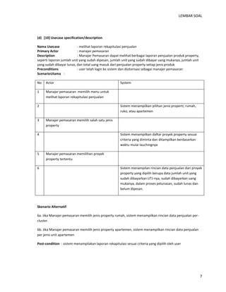 LEMBAR SOAL 
7 
(d) [10] Usecase specification/description 
Nama Usecase : melihat laporan rekapitulasi penjualan 
Primary Actor : manajer pemasaran 
Description : Manajer Pemasaran dapat melihat berbagai laporan penjualan produk property, seperti laporan jumlah unit yang sudah dipesan, jumlah unit yang sudah dibayar uang mukanya, jumlah unit yang sudah dibayar lunas, dan total uang masuk dari penjualan property setiap jenis produk 
Preconditions : user telah login ke sistem dan diotorisasi sebagai manajer pemasaran 
Scenario Utama : 
No 
Actor 
System 
1 
Manajer pemasaran memilih menu untuk melihat laporan rekapitulasi penjualan 
2 
Sistem menampilkan pilihan jenis properti; rumah, ruko, atau apartemen 
3 
Manajer pemasaran memilih salah satu jenis property 
4 
Sistem menampilkan daftar proyek property sesuai criteria yang diminta dan ditampilkan berdasarkan waktu mulai lauchingnya 
5 
Manajer pemasaran memilihan proyek property tertentu 
6 
Sistem menampilan rincian data penjualan dari proyek property yang dipilih berupa data jumlah unit yang sudah dibayarkan UTJ-nya, sudah dibayarkan uang mukanya, dalam proses pelunasan, sudah lunas dan belum dipesan. 
Skenario Alternatif: 
6a. Jika Manajer pemasaran memilih jenis property rumah, sistem menampilkan rincian data penjualan per- cluster. 
6b. Jika Manajer pemasaran memilih jenis property apartemen, sistem menampilkan rincian data penjualan per jenis unit apartemen 
Post-condition : sistem menampilakan laporan rekapitulasi sesuai criteria yang dipilih oleh user 
 