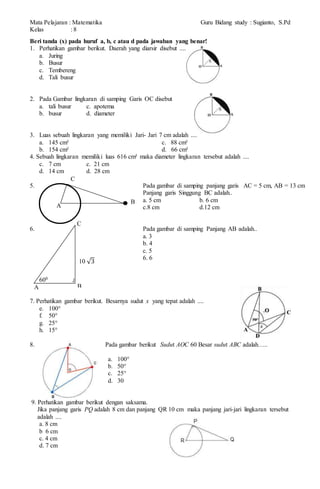 Mata Pelajaran : Matematika Guru Bidang study : Sugianto, S.Pd
Kelas : 8
Beri tanda (x) pada huruf a, b, c atau d pada jawaban yang benar!
1. Perhatikan gambar berikut. Daerah yang diarsir disebut ....
a. Juring
b. Busur
c. Tembereng
d. Tali busur
2. Pada Gambar lingkaran di samping Garis OC disebut
a. tali busur c. apotema
b. busur d. diameter
3. Luas sebuah lingkaran yang memiliki Jari- Jari 7 cm adalah ....
a. 145 cm² c. 88 cm²
b. 154 cm² d. 66 cm²
4. Sebuah lingkaran memiliki luas 616 cm² maka diameter lingkaran tersebut adalah ....
c. 7 cm c. 21 cm
d. 14 cm d. 28 cm
5. Pada gambar di samping panjang garis AC = 5 cm, AB = 13 cm
Panjang garis Singgung BC adalah..
a. 5 cm b. 6 cm
c.8 cm d.12 cm
6. Pada gambar di samping Panjang AB adalah..
a. 3
b. 4
c. 5
6. 6
7. Perhatikan gambar berikut. Besarnya sudut x yang tepat adalah ....
e. 100°
f. 50°
g. 25°
h. 15°
8. Pada gambar berikut Sudut AOC 60 Besar sudut ABC adalah…..
a. 100°
b. 50°
c. 25°
d. 30
9. Perhatikan gambar berikut dengan saksama.
Jika panjang garis PQ adalah 8 cm dan panjang QR 10 cm maka panjang jari-jari lingkaran tersebut
adalah ....
a. 8 cm
b 6 cm
c. 4 cm
d. 7 cm
600
C
BA
10 3
A
B
C
 