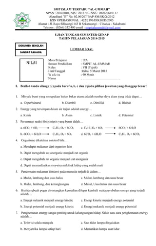 SMP ISLAM TERPADU “AL-UMMAH”
NPSN : 20247040, NIS : 201370 – NSS : 202020610137
Akreditasi ”B” No. 02.00/207/BAP-SM/SK/X/2012
IZIN OPERASIONAL : 422/2196/DIKBUD/2005
Alamat : Jl. Raya Siliwangi 143 B Sekarwangi – Cibadak - Sukabumi
Telepon : (0266) 532 400 email : smpitalummah@ymail.com
UJIAN TENGAH SEMESTER GENAP
TAHUN PELAJARAN 2014-2015
LEMBAR SOAL
Mata Pelajaran : IPA
Satuan Pendidikan : SMPIT AL-UMMAH
Kelas : VII (Tujuh)
Hari/Tanggal :Rabu, 5 Maret 2015
W a k t u : 90 Menit
Nama : ________________________
I. Berilah tanda silang ( x ) pada huruf a, b, c dan d pada pilihan jawaban yang dianggap benar!
1. Minyak bumi yang merupakan bahan bakar utama adalah sumber daya alam yang tidak dapat…
a. Diperbaharui b. Diambil c. Dimiliki d. Diubah
2. Energy yang tersimpan dalam air terjun adalah energy…
a. Kimia b. Atom c. Listrik d. Potensial
3. Persamaan reaksi fotosintesis yang benar dalah…
a. 6CO2 + 6O2 C6 H12 O6 + 6CO2 c. C6 H12 O6 + 6O2 6CO2 + 6H2O
b. 6CO2 + 6H2O C6 H12 O6 + 6O2 d. 6CO2 + 6H2O C6 H12 O6 + 6CO2
4. Organisme dikatakan autotrof bila…
a. Mendapat makanan dari organism lain
b. Dapat mengubah zat anorganic menjadi zat organic
c. Dapat mengubah zat organic menjadi zat anorganik
d. Dapat memanfaatkan sisa-sisa makhluk hidup yang sudah mati
5. Pencernaan makanan kimiawi pada manusia terjadi di dalam…
a. Mulut, lambung dan usus halus c. Mulut, lambung dan usus besar
b. Mulut, lambung, dan kerongkongan d. Mulut, Usus halus dan usus besar
6. Ketika sebuah pegas direntangkan kemudian dilepas kembali maka perubahan energy yang terjadi
adalah…
a. Energi mekanik menjadi energy kinetic c. Energi kinetic menjadi energy potensial
b. Energi potensial menjadi energy kinetic d. Energi mekanik menjadi energy potensial
7. Penghematan energy sangat penting untuk kelangsungan hidup. Salah satu cara penghematan energy
adalah…
a. Televisi selalu menyala c. Saat tidur lampu dinyalakan
b. Menyetrika lampu setiap hari d. Mematikan lampu saat tidur
DOKUMEN SEKOLAH
SANGAT RAHASIA
NILAI
 