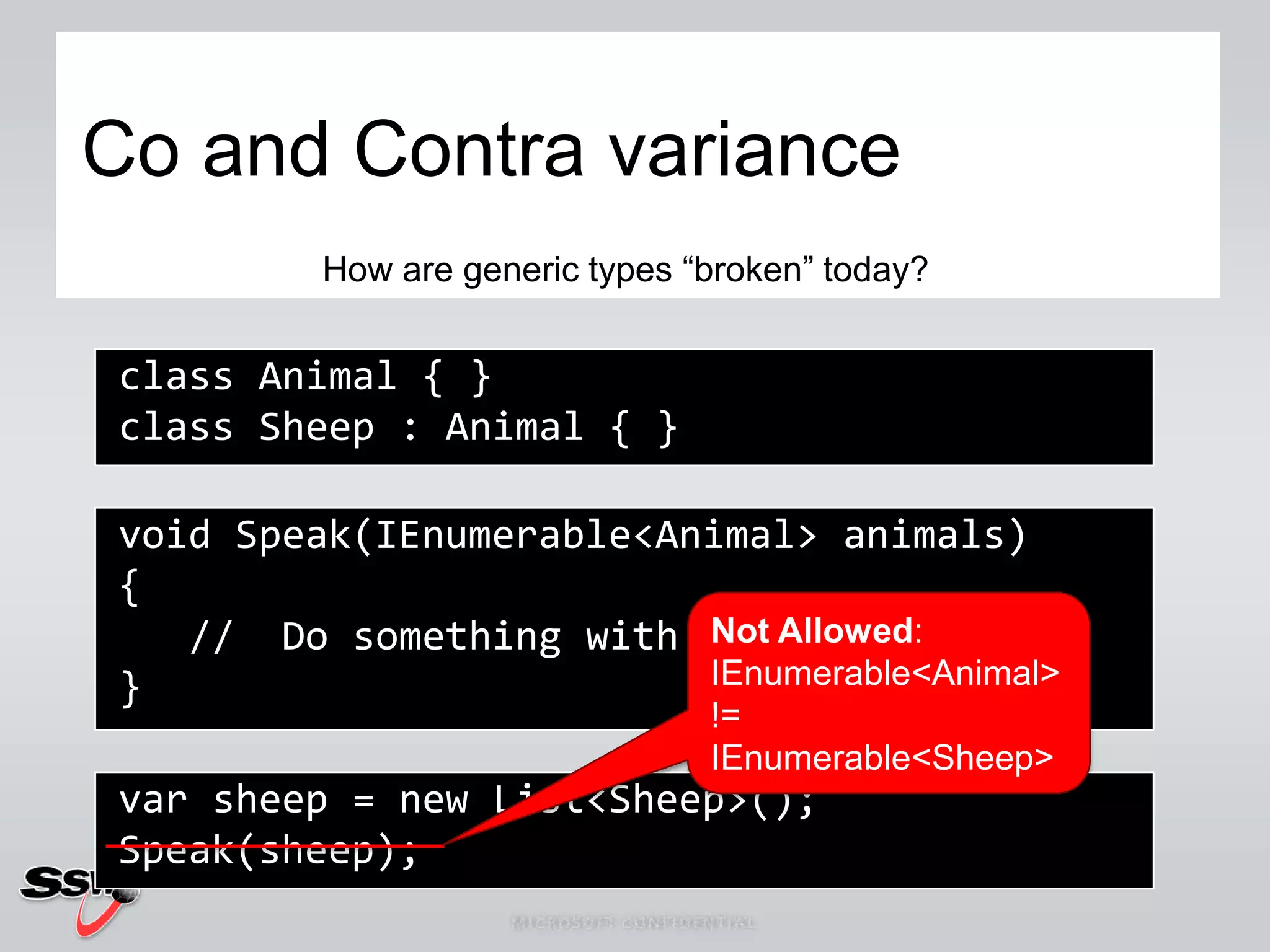 Co and Contra varianceHow are generic types “broken” today? class Animal { } class Sheep : Animal { } void Speak(IEnumerable<Animal> animals) {    //  Do something with Animals }Not Allowed:IEnumerable<Animal> != IEnumerable<Sheep>var sheep = new List<Sheep>(); Speak(sheep);