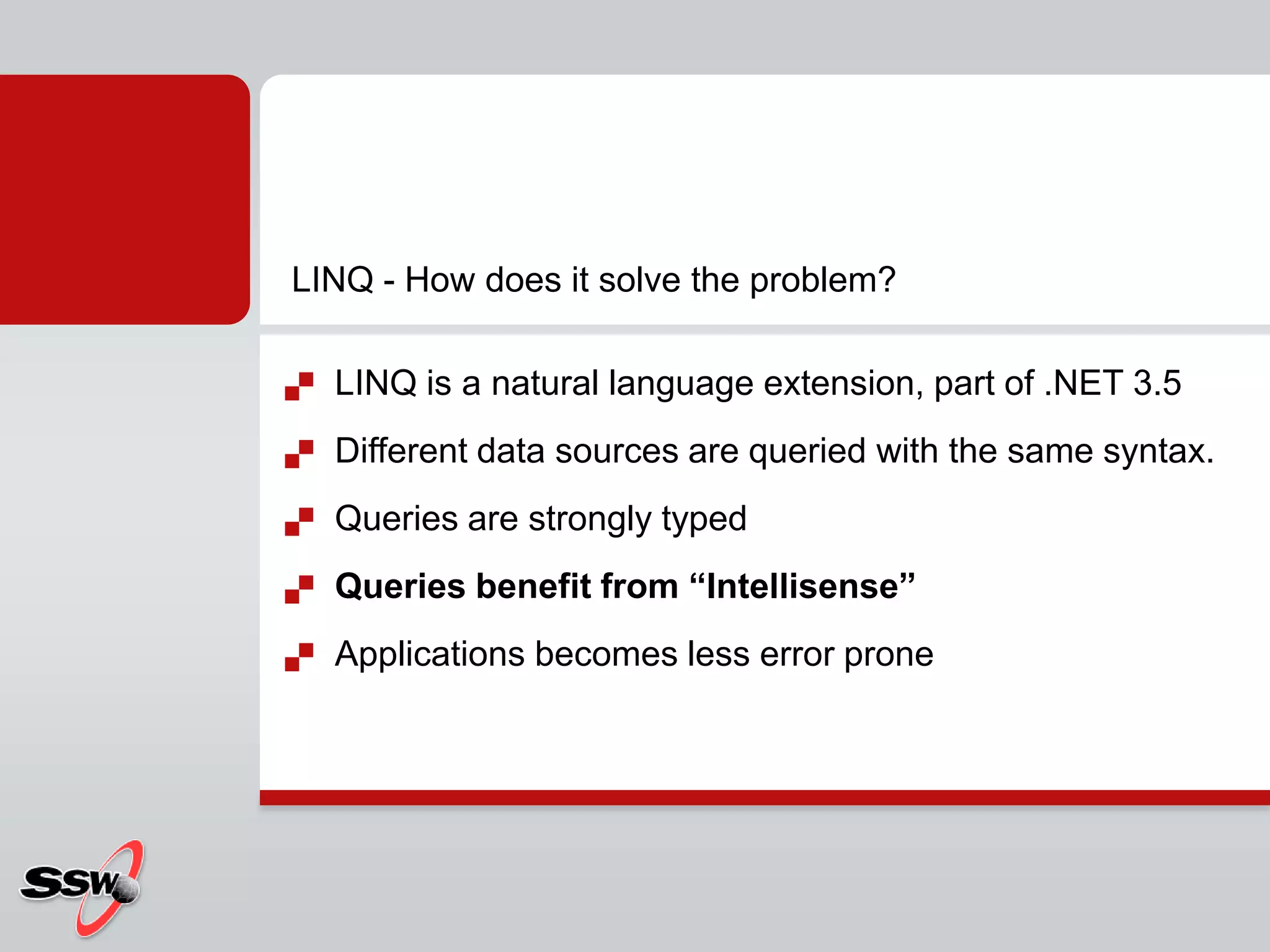 LINQ is a natural language extension, part of .NET 3.5Different data sources are queried with the same syntax. Queries are strongly typedQueries benefit from “Intellisense”Applications becomes less error proneLINQ - How does it solve the problem?