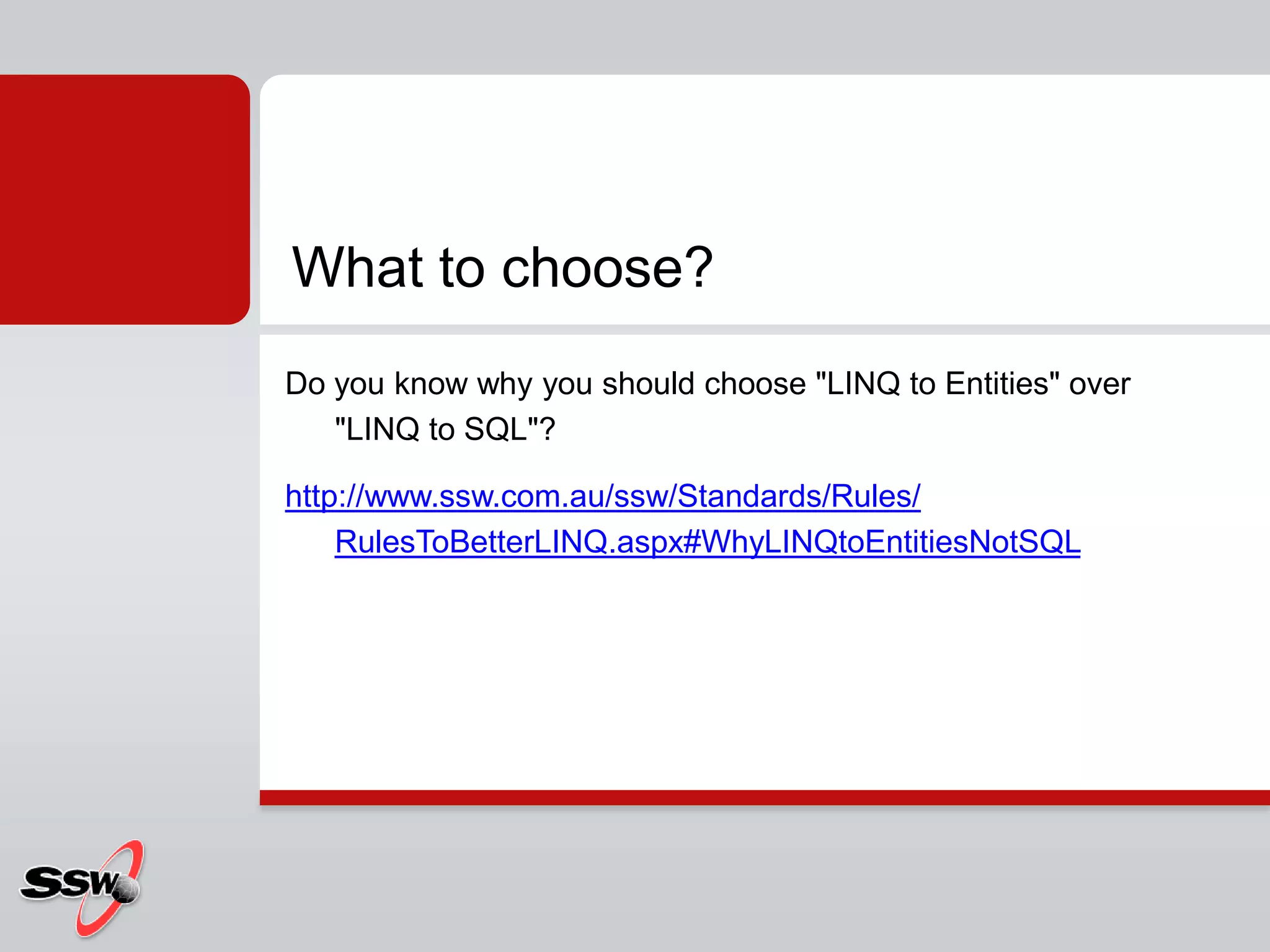 Do you know why you should choose "LINQ to Entities" over "LINQ to SQL"?http://www.ssw.com.au/ssw/Standards/Rules/RulesToBetterLINQ.aspx#WhyLINQtoEntitiesNotSQLWhat to choose?