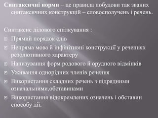 Синтаксичні норми – це правила побудови так званих
синтаксичних конструкцій – словосполучень і речень.
Синтаксис ділового спілкування :
 Прямий порядок слів
 Непряма мова й інфінітивні конструкції у реченнях
резолютивного характеру
 Нанизування форм родового й орудного відмінків
 Уживання однорідних членів речення
 Використання складних речень з підрядними
означальними,обставинами
 Використання відокремлених означень і обставин
способу дії.
 
