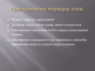  Підмет передує присудкові
 Додаток стоїть після слова, якого стосується
 Узгодження означення стоїть перед означуваним
словом.
 Обставини в залежності від значення і способів
вираження можуть стояти перед словом.
 